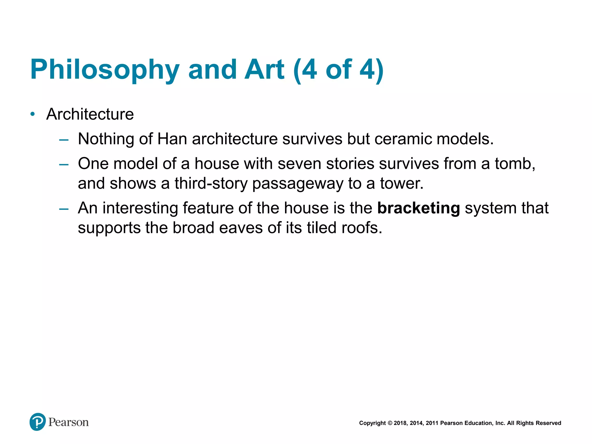 Copyright © 2018, 2014, 2011 Pearson Education, Inc. All Rights Reserved
Philosophy and Art (4 of 4)
• Architecture
– Nothing of Han architecture survives but ceramic models.
– One model of a house with seven stories survives from a tomb,
and shows a third-story passageway to a tower.
– An interesting feature of the house is the bracketing system that
supports the broad eaves of its tiled roofs.
 