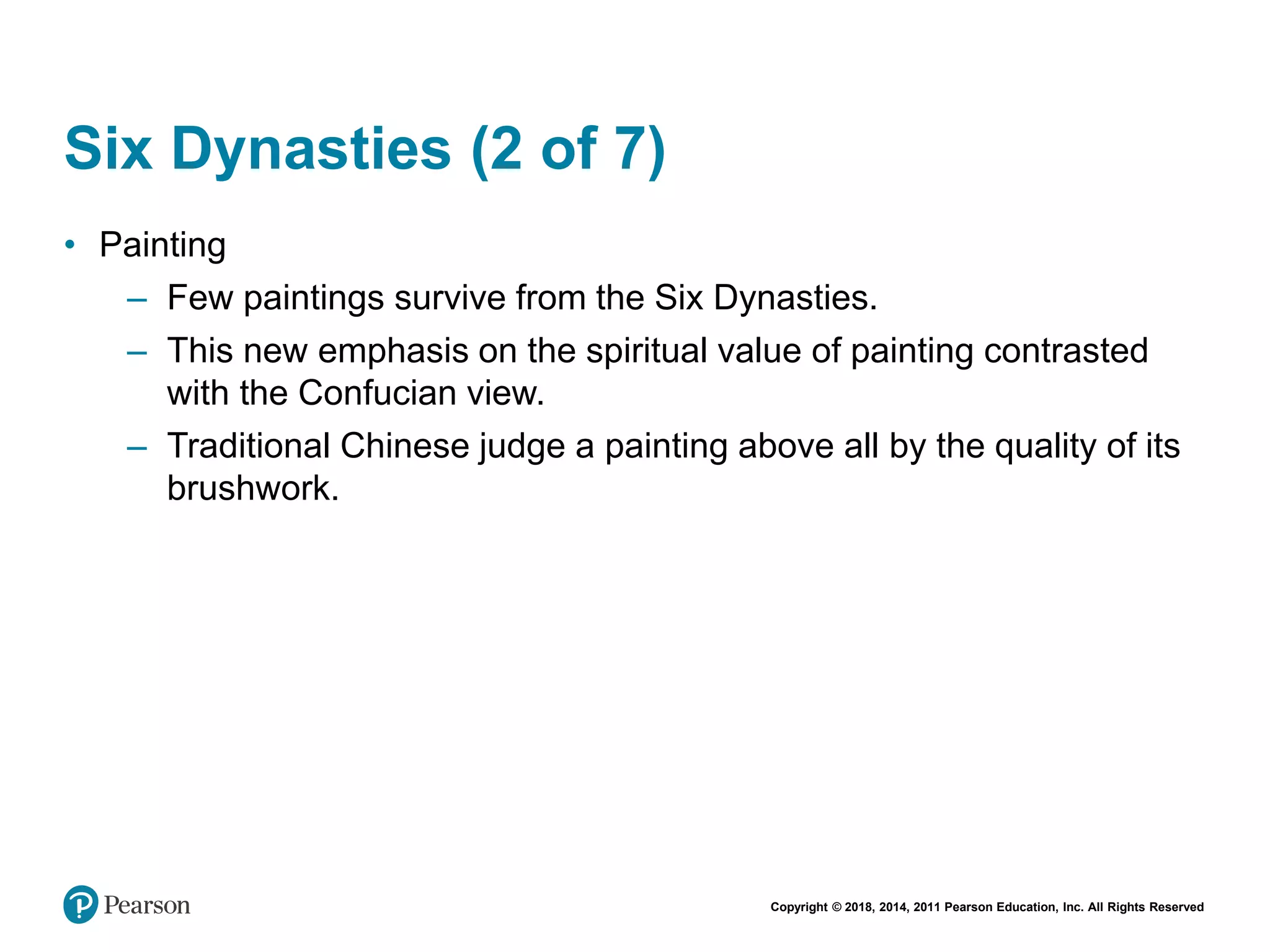 Copyright © 2018, 2014, 2011 Pearson Education, Inc. All Rights Reserved
Six Dynasties (2 of 7)
• Painting
– Few paintings survive from the Six Dynasties.
– This new emphasis on the spiritual value of painting contrasted
with the Confucian view.
– Traditional Chinese judge a painting above all by the quality of its
brushwork.
 