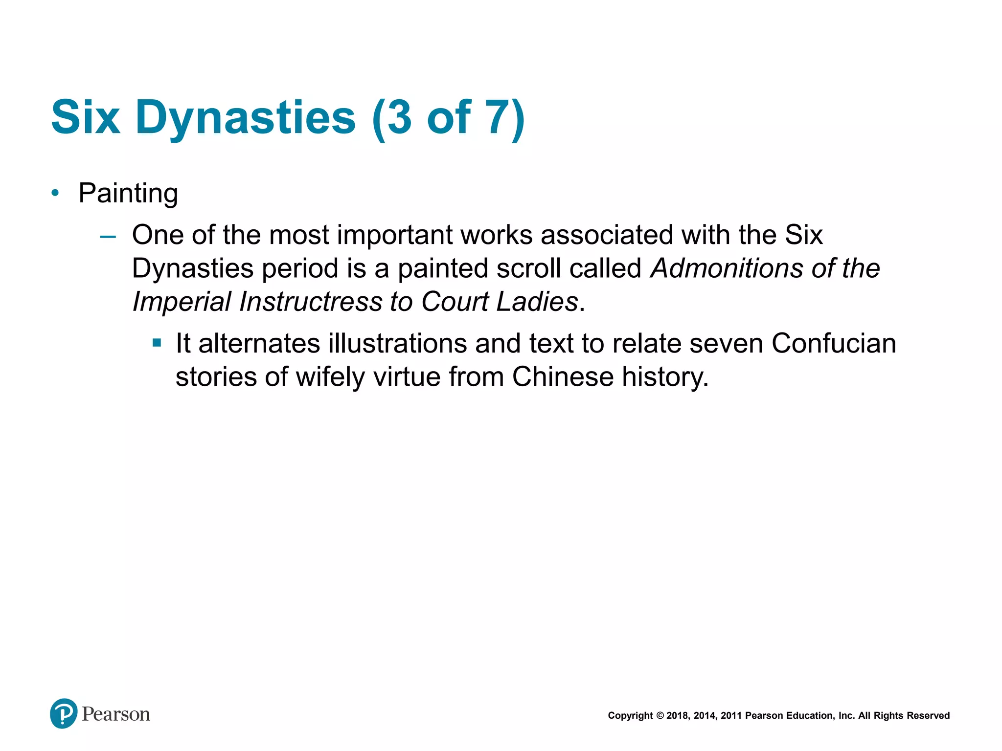 Copyright © 2018, 2014, 2011 Pearson Education, Inc. All Rights Reserved
Six Dynasties (3 of 7)
• Painting
– One of the most important works associated with the Six
Dynasties period is a painted scroll called Admonitions of the
Imperial Instructress to Court Ladies.
 It alternates illustrations and text to relate seven Confucian
stories of wifely virtue from Chinese history.
 
