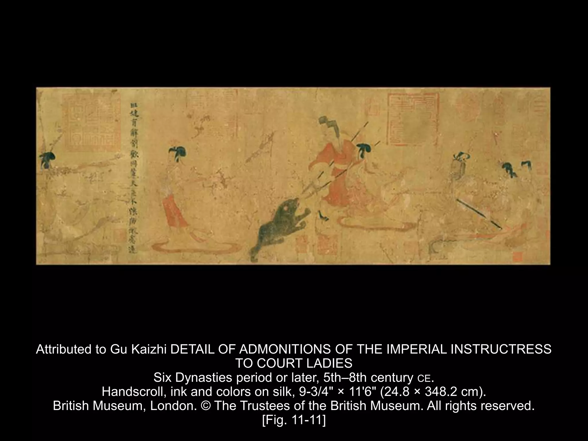 Attributed to Gu Kaizhi DETAIL OF ADMONITIONS OF THE IMPERIAL INSTRUCTRESS
TO COURT LADIES
Six Dynasties period or later, 5th–8th century CE.
Handscroll, ink and colors on silk, 9-3/4" × 11'6" (24.8 × 348.2 cm).
British Museum, London. © The Trustees of the British Museum. All rights reserved.
[Fig. 11-11]
 