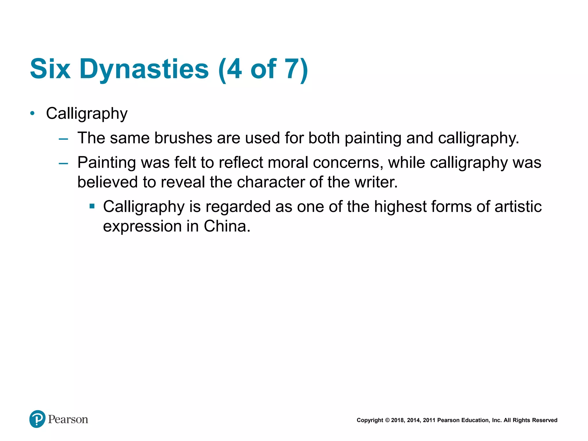Copyright © 2018, 2014, 2011 Pearson Education, Inc. All Rights Reserved
Six Dynasties (4 of 7)
• Calligraphy
– The same brushes are used for both painting and calligraphy.
– Painting was felt to reflect moral concerns, while calligraphy was
believed to reveal the character of the writer.
 Calligraphy is regarded as one of the highest forms of artistic
expression in China.
 