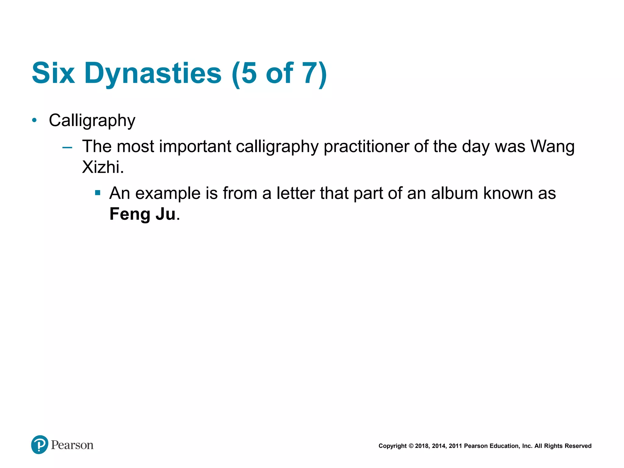Copyright © 2018, 2014, 2011 Pearson Education, Inc. All Rights Reserved
Six Dynasties (5 of 7)
• Calligraphy
– The most important calligraphy practitioner of the day was Wang
Xizhi.
 An example is from a letter that part of an album known as
Feng Ju.
 