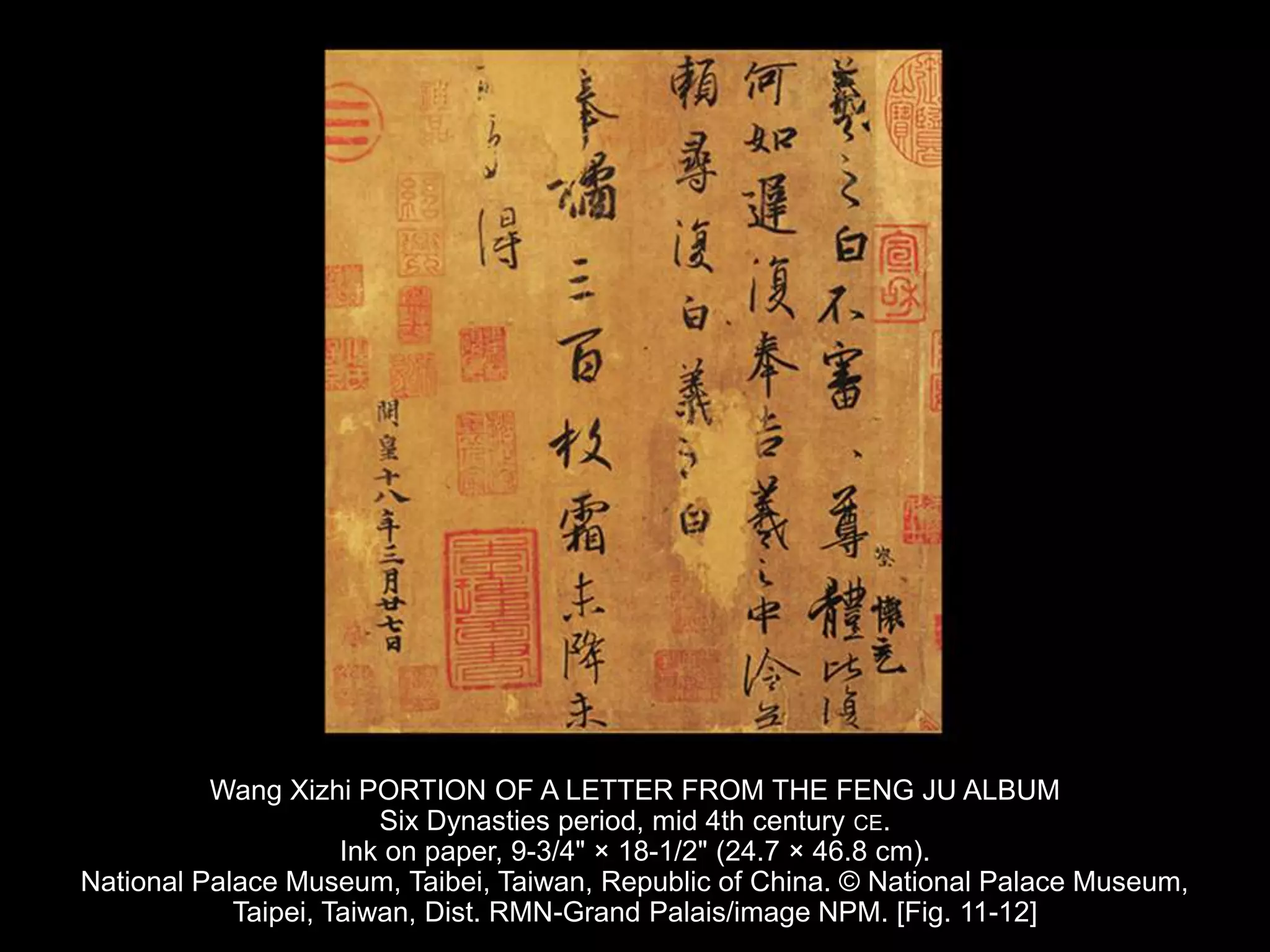 Wang Xizhi PORTION OF A LETTER FROM THE FENG JU ALBUM
Six Dynasties period, mid 4th century CE.
Ink on paper, 9-3/4" × 18-1/2" (24.7 × 46.8 cm).
National Palace Museum, Taibei, Taiwan, Republic of China. © National Palace Museum,
Taipei, Taiwan, Dist. RMN-Grand Palais/image NPM. [Fig. 11-12]
 