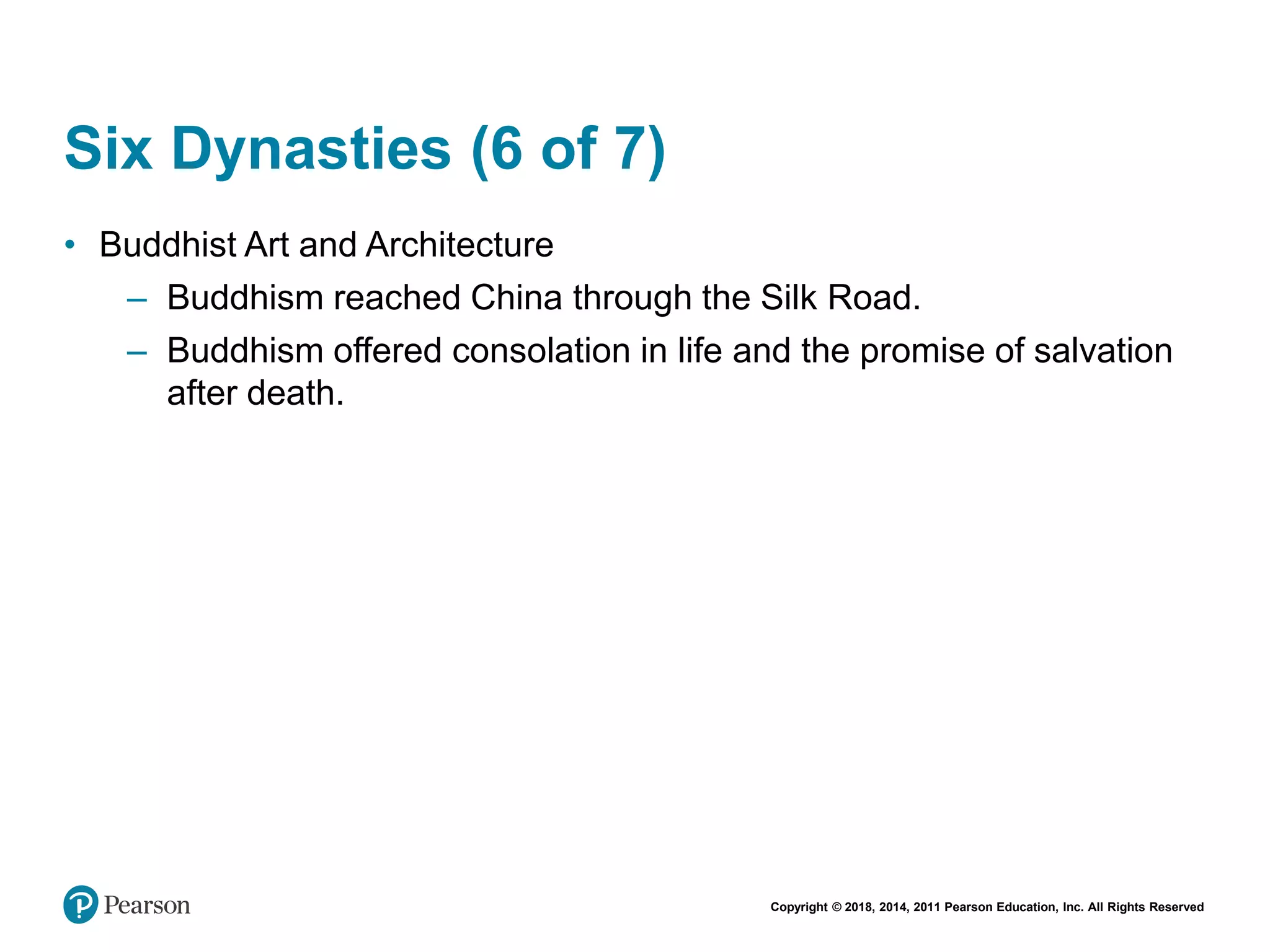 Copyright © 2018, 2014, 2011 Pearson Education, Inc. All Rights Reserved
Six Dynasties (6 of 7)
• Buddhist Art and Architecture
– Buddhism reached China through the Silk Road.
– Buddhism offered consolation in life and the promise of salvation
after death.
 