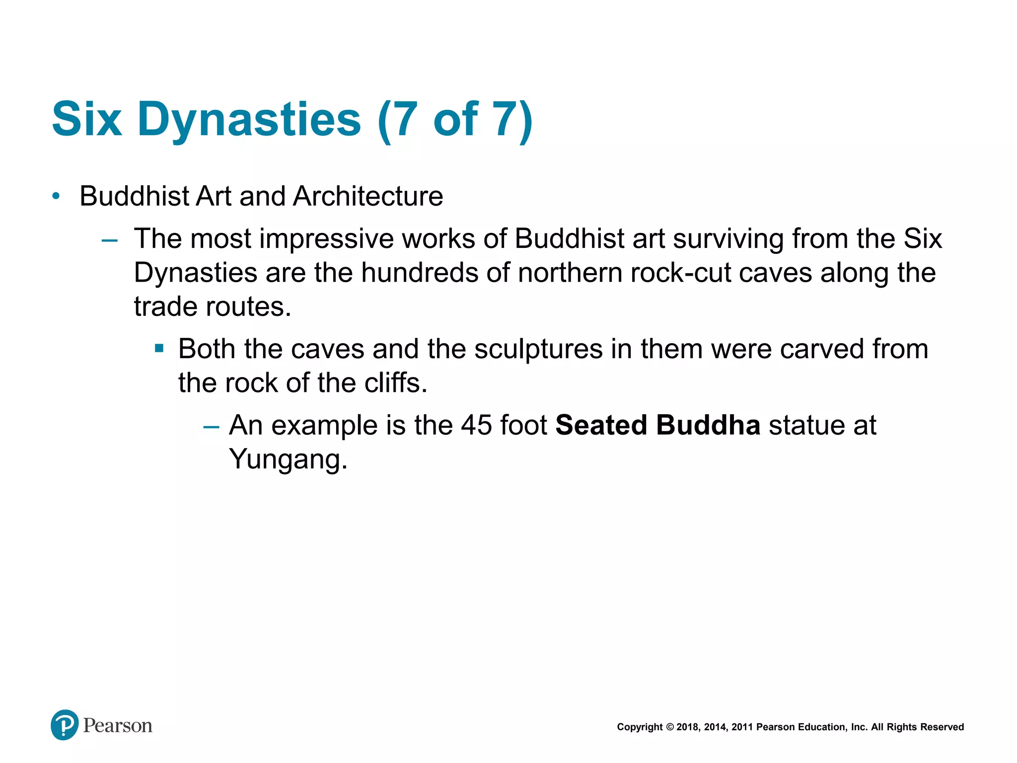 Copyright © 2018, 2014, 2011 Pearson Education, Inc. All Rights Reserved
Six Dynasties (7 of 7)
• Buddhist Art and Architecture
– The most impressive works of Buddhist art surviving from the Six
Dynasties are the hundreds of northern rock-cut caves along the
trade routes.
 Both the caves and the sculptures in them were carved from
the rock of the cliffs.
– An example is the 45 foot Seated Buddha statue at
Yungang.
 