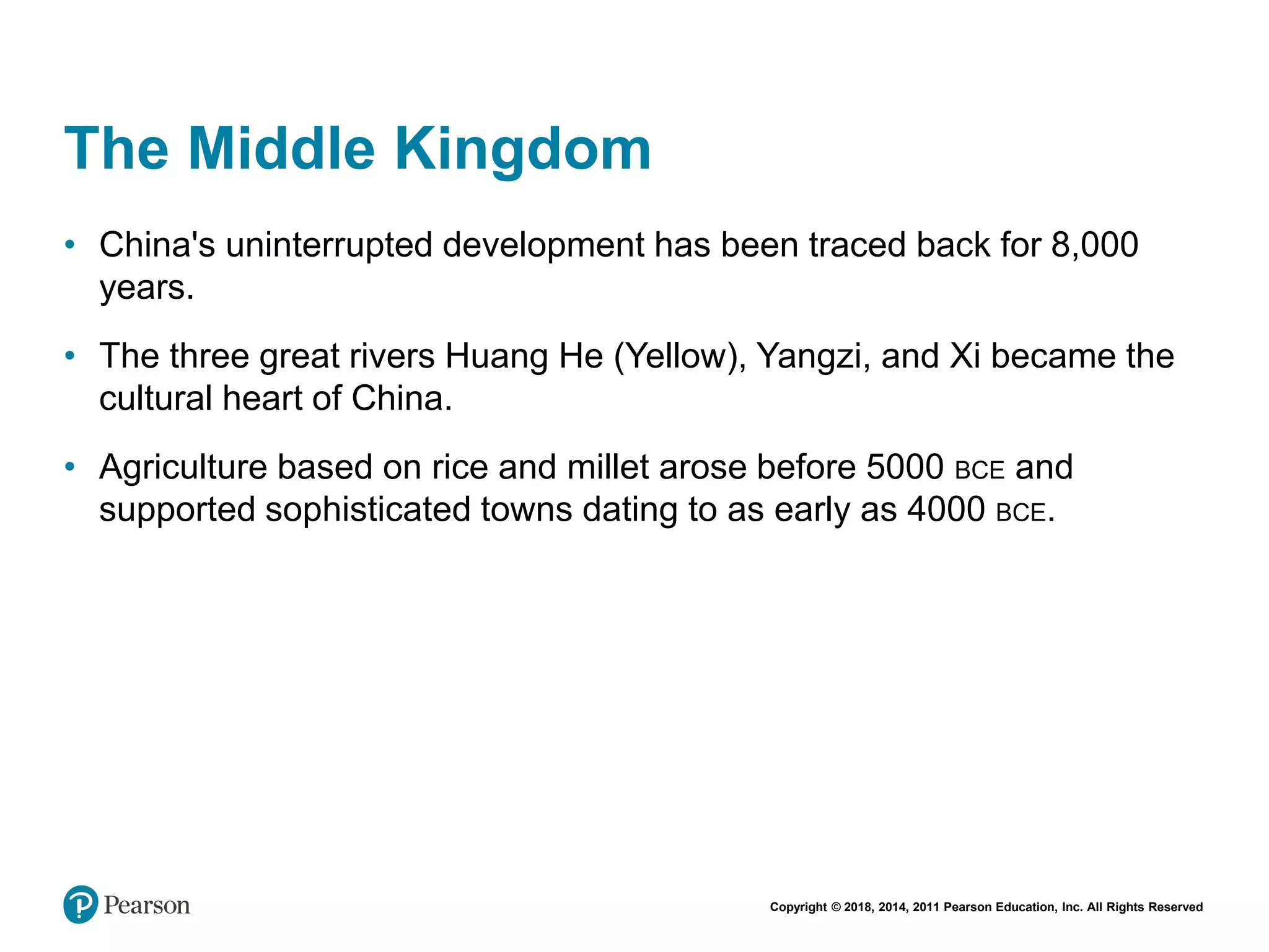 Copyright © 2018, 2014, 2011 Pearson Education, Inc. All Rights Reserved
The Middle Kingdom
• China's uninterrupted development has been traced back for 8,000
years.
• The three great rivers Huang He (Yellow), Yangzi, and Xi became the
cultural heart of China.
• Agriculture based on rice and millet arose before 5000 BCE and
supported sophisticated towns dating to as early as 4000 BCE.
 