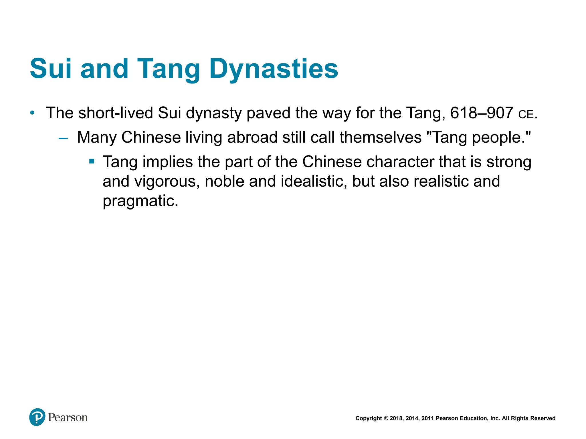 Copyright © 2018, 2014, 2011 Pearson Education, Inc. All Rights Reserved
Sui and Tang Dynasties
• The short-lived Sui dynasty paved the way for the Tang, 618–907 CE.
– Many Chinese living abroad still call themselves "Tang people."
 Tang implies the part of the Chinese character that is strong
and vigorous, noble and idealistic, but also realistic and
pragmatic.
 