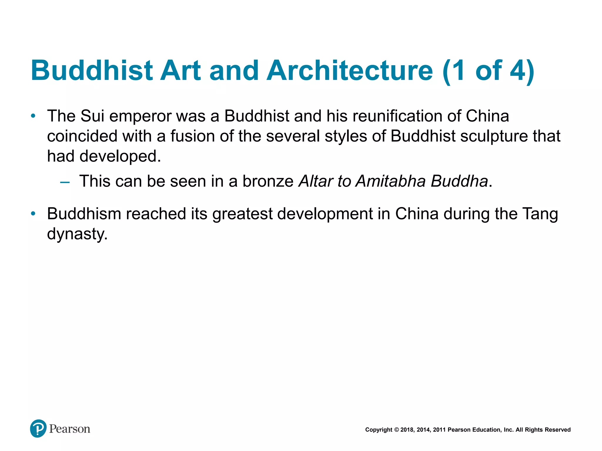 Copyright © 2018, 2014, 2011 Pearson Education, Inc. All Rights Reserved
Buddhist Art and Architecture (1 of 4)
• The Sui emperor was a Buddhist and his reunification of China
coincided with a fusion of the several styles of Buddhist sculpture that
had developed.
– This can be seen in a bronze Altar to Amitabha Buddha.
• Buddhism reached its greatest development in China during the Tang
dynasty.
 