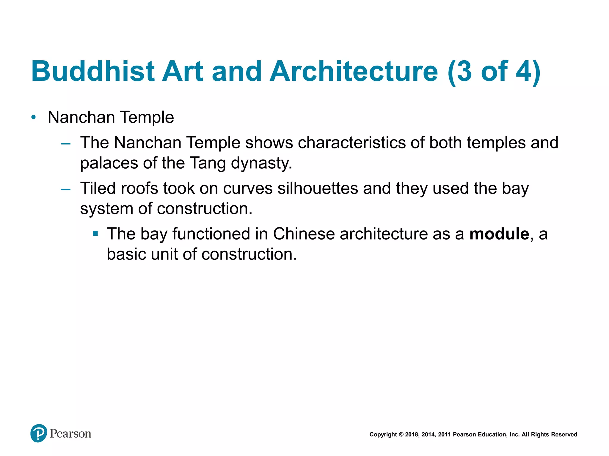 Copyright © 2018, 2014, 2011 Pearson Education, Inc. All Rights Reserved
Buddhist Art and Architecture (3 of 4)
• Nanchan Temple
– The Nanchan Temple shows characteristics of both temples and
palaces of the Tang dynasty.
– Tiled roofs took on curves silhouettes and they used the bay
system of construction.
 The bay functioned in Chinese architecture as a module, a
basic unit of construction.
 