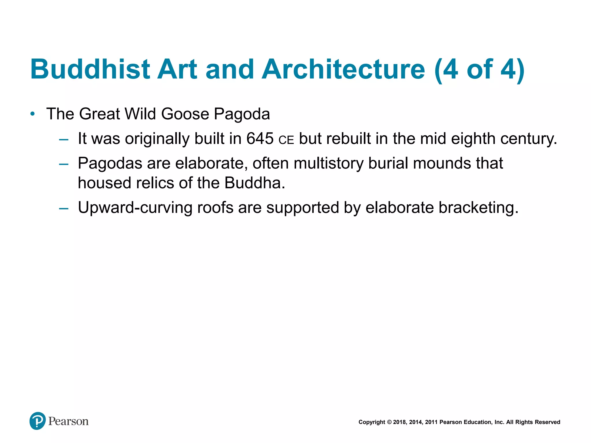 Copyright © 2018, 2014, 2011 Pearson Education, Inc. All Rights Reserved
Buddhist Art and Architecture (4 of 4)
• The Great Wild Goose Pagoda
– It was originally built in 645 CE but rebuilt in the mid eighth century.
– Pagodas are elaborate, often multistory burial mounds that
housed relics of the Buddha.
– Upward-curving roofs are supported by elaborate bracketing.
 