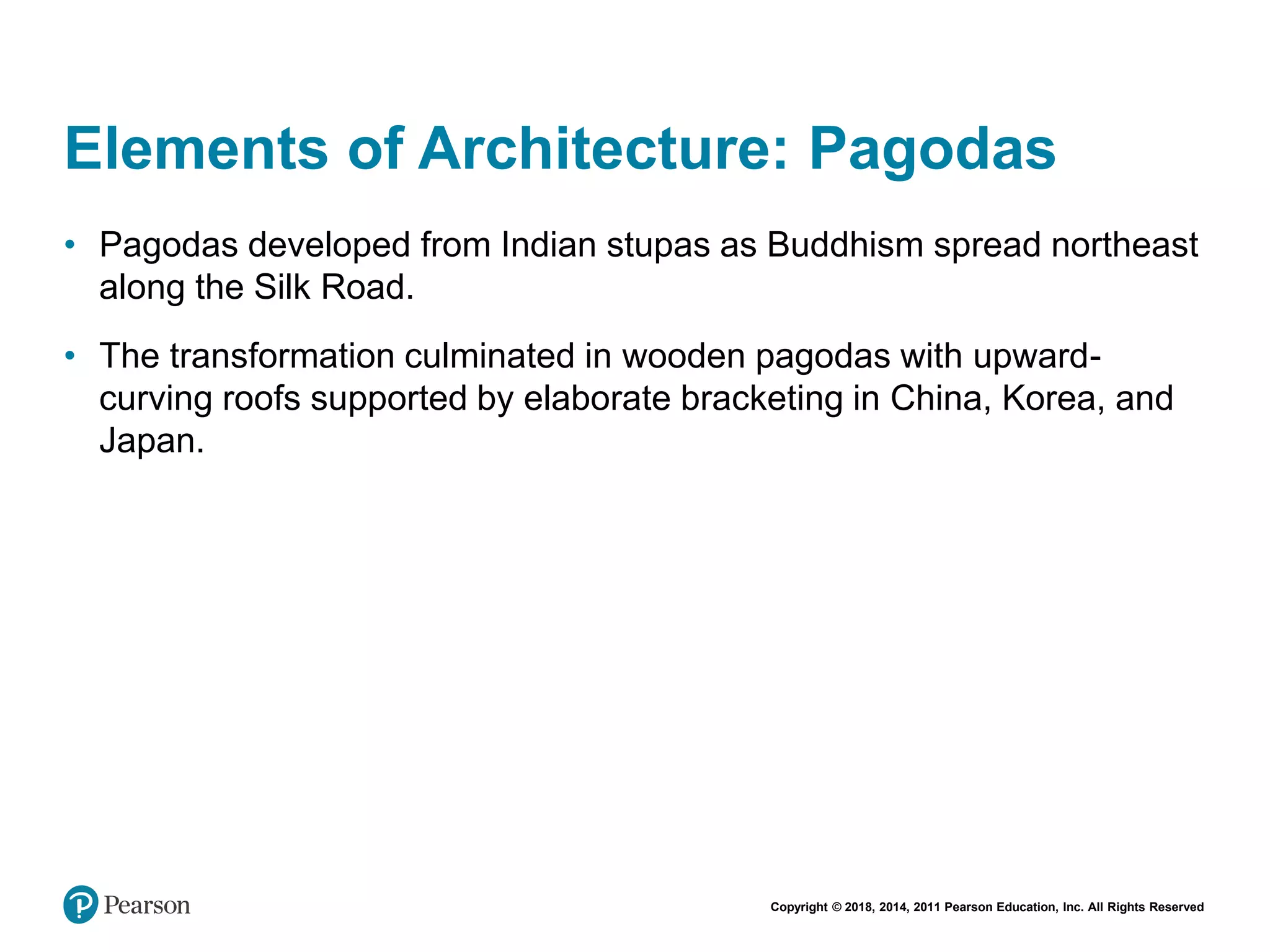 Copyright © 2018, 2014, 2011 Pearson Education, Inc. All Rights Reserved
Elements of Architecture: Pagodas
• Pagodas developed from Indian stupas as Buddhism spread northeast
along the Silk Road.
• The transformation culminated in wooden pagodas with upward-
curving roofs supported by elaborate bracketing in China, Korea, and
Japan.
 