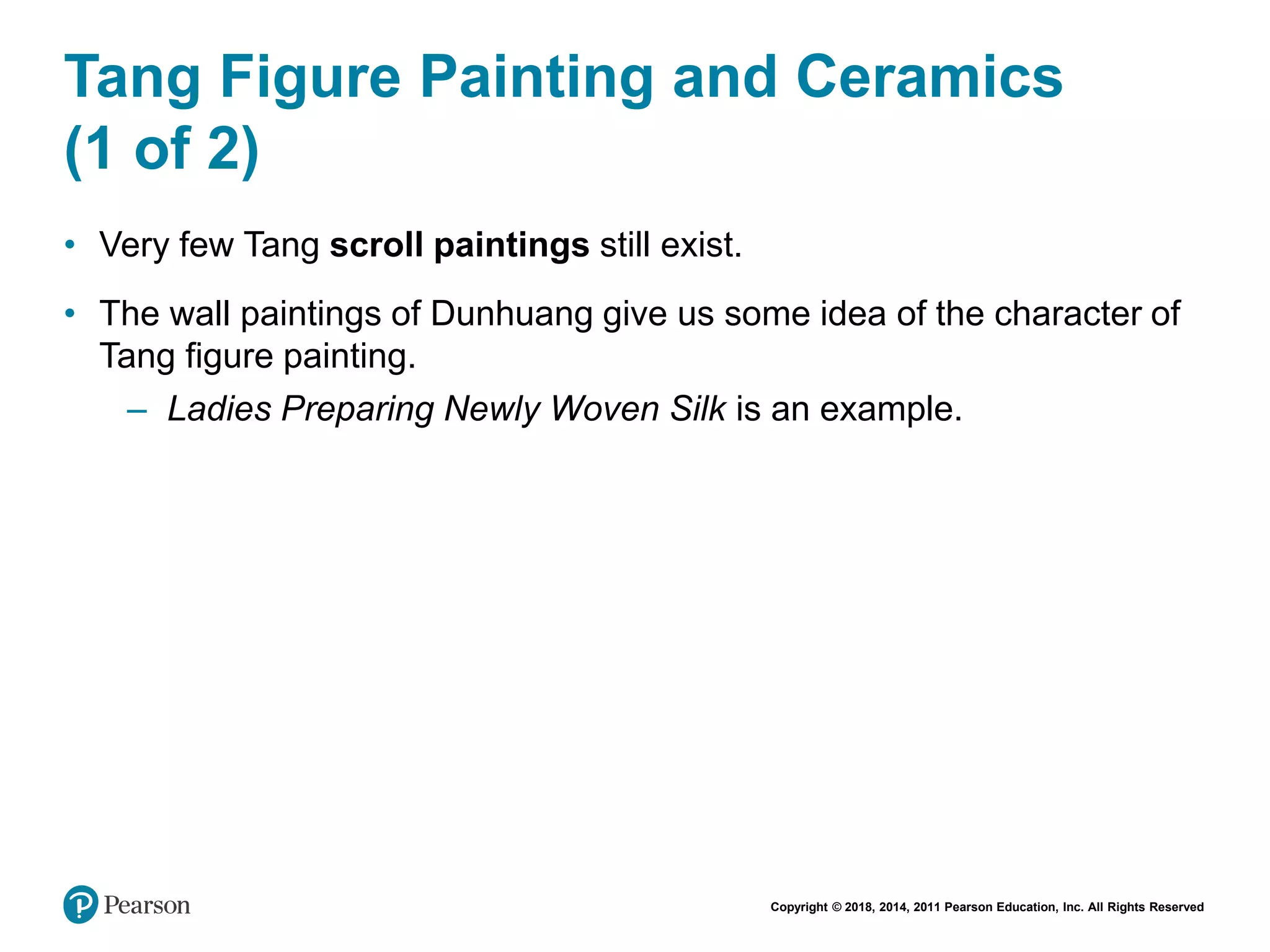 Copyright © 2018, 2014, 2011 Pearson Education, Inc. All Rights Reserved
Tang Figure Painting and Ceramics
(1 of 2)
• Very few Tang scroll paintings still exist.
• The wall paintings of Dunhuang give us some idea of the character of
Tang figure painting.
– Ladies Preparing Newly Woven Silk is an example.
 