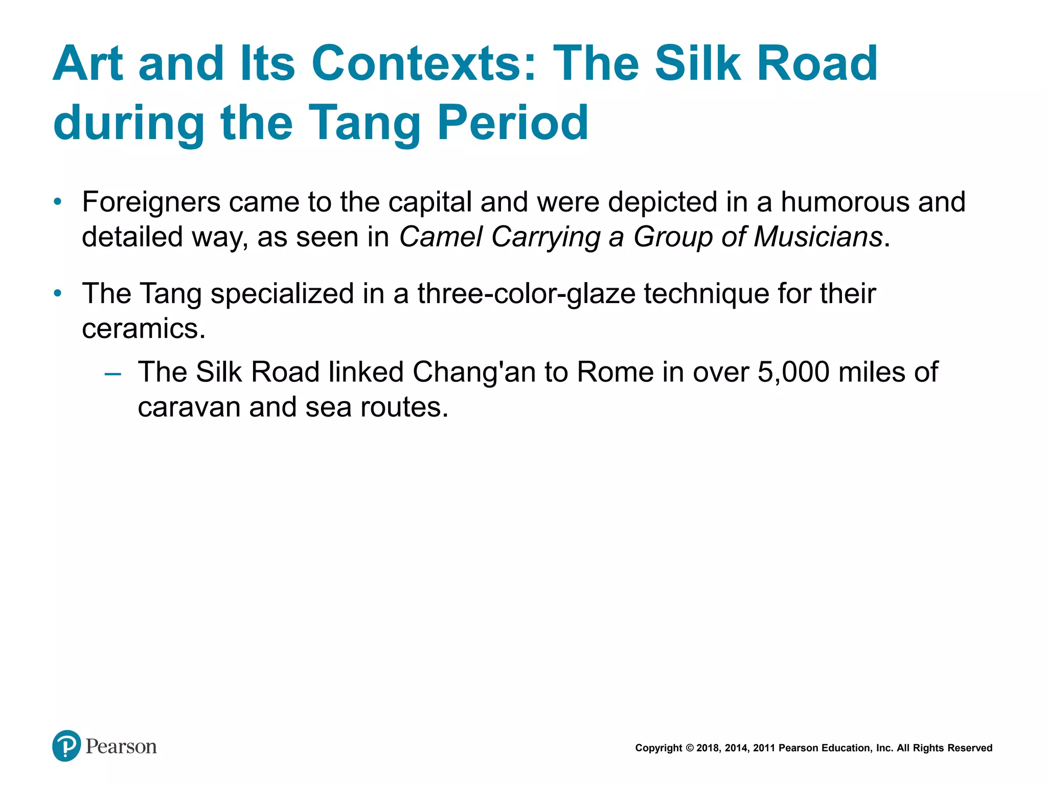 Copyright © 2018, 2014, 2011 Pearson Education, Inc. All Rights Reserved
Art and Its Contexts: The Silk Road
during the Tang Period
• Foreigners came to the capital and were depicted in a humorous and
detailed way, as seen in Camel Carrying a Group of Musicians.
• The Tang specialized in a three-color-glaze technique for their
ceramics.
– The Silk Road linked Chang'an to Rome in over 5,000 miles of
caravan and sea routes.
 