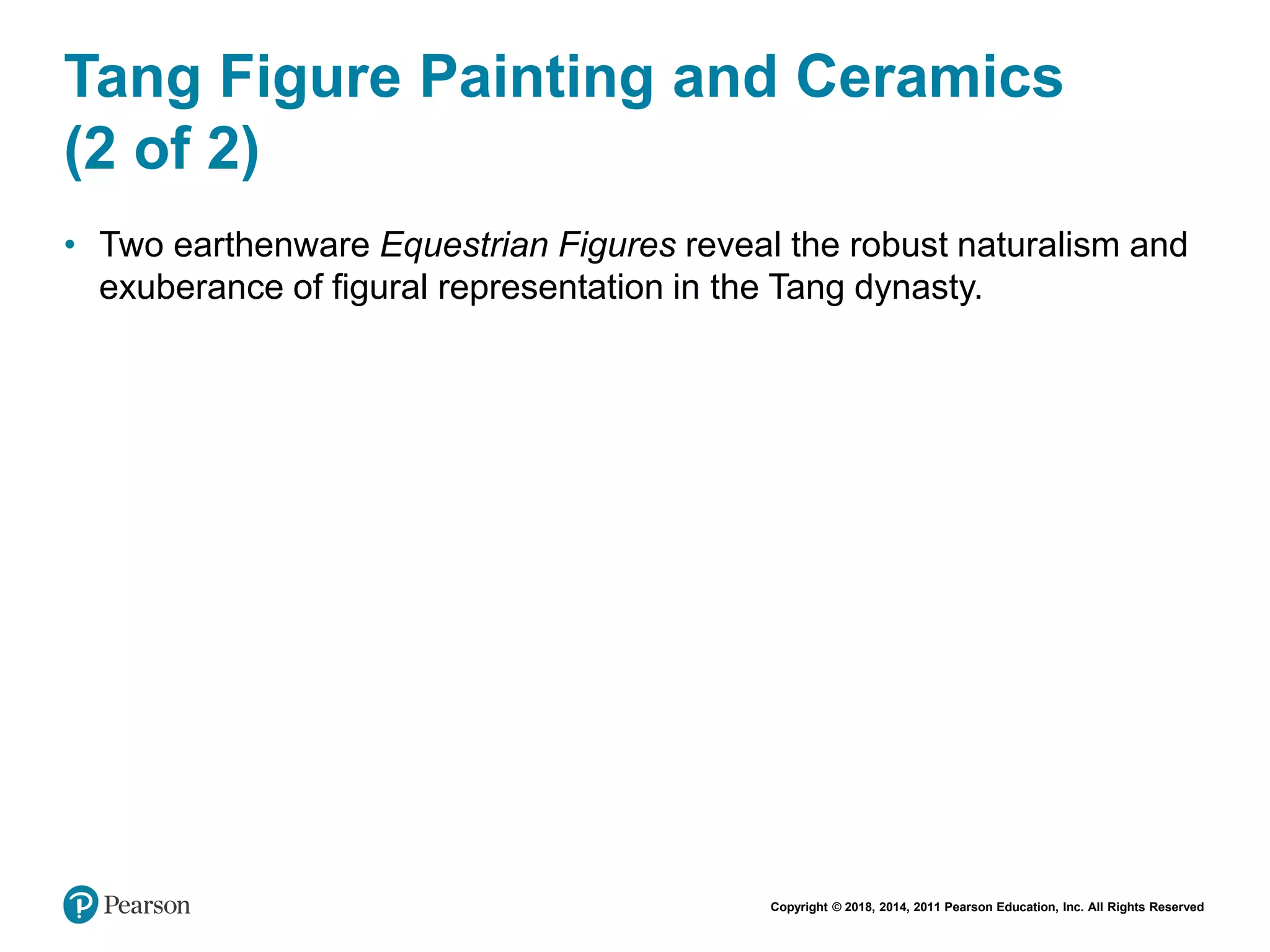 Copyright © 2018, 2014, 2011 Pearson Education, Inc. All Rights Reserved
Tang Figure Painting and Ceramics
(2 of 2)
• Two earthenware Equestrian Figures reveal the robust naturalism and
exuberance of figural representation in the Tang dynasty.
 