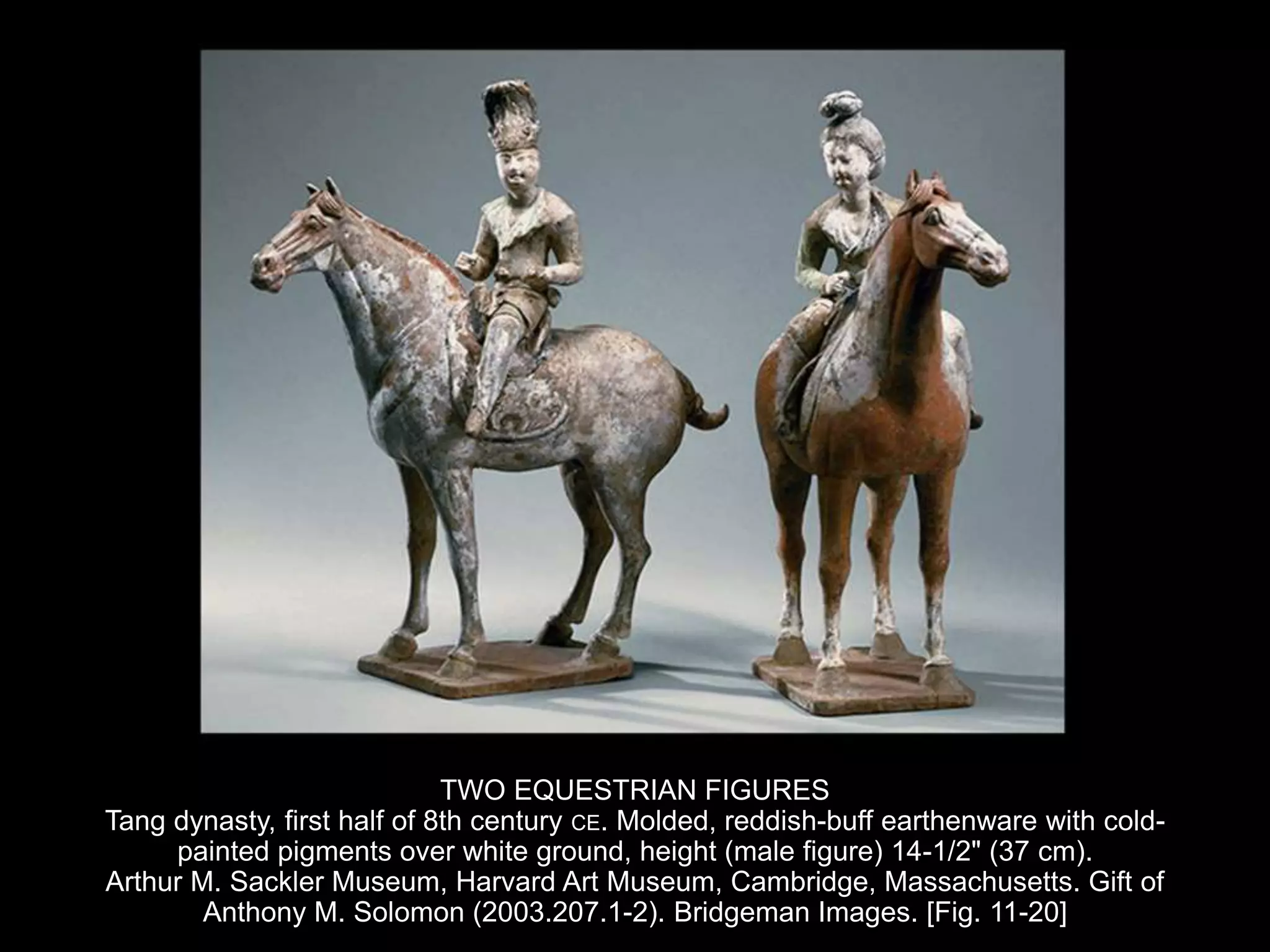TWO EQUESTRIAN FIGURES
Tang dynasty, first half of 8th century CE. Molded, reddish-buff earthenware with cold-
painted pigments over white ground, height (male figure) 14-1/2" (37 cm).
Arthur M. Sackler Museum, Harvard Art Museum, Cambridge, Massachusetts. Gift of
Anthony M. Solomon (2003.207.1-2). Bridgeman Images. [Fig. 11-20]
 