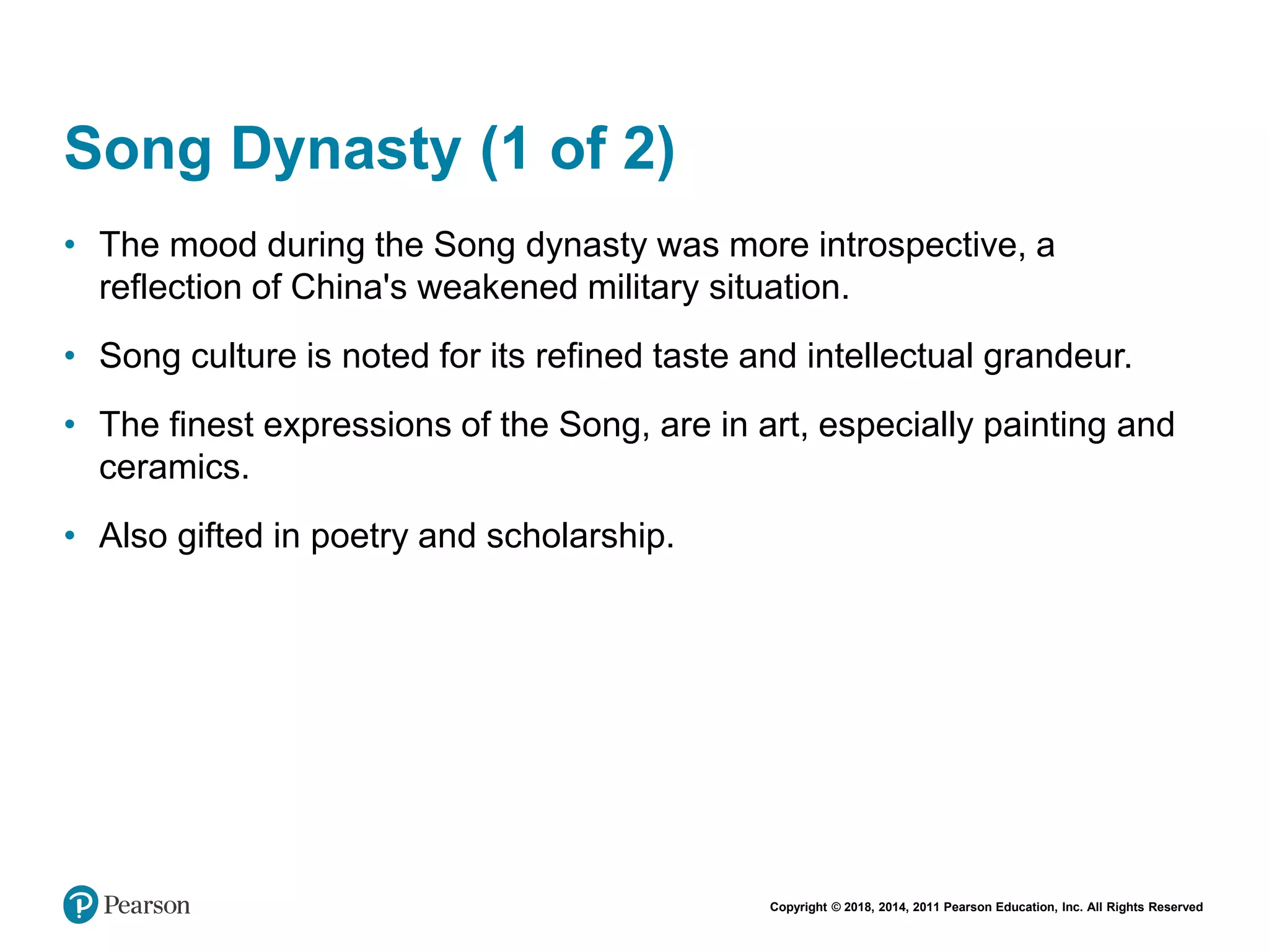 Copyright © 2018, 2014, 2011 Pearson Education, Inc. All Rights Reserved
Song Dynasty (1 of 2)
• The mood during the Song dynasty was more introspective, a
reflection of China's weakened military situation.
• Song culture is noted for its refined taste and intellectual grandeur.
• The finest expressions of the Song, are in art, especially painting and
ceramics.
• Also gifted in poetry and scholarship.
 