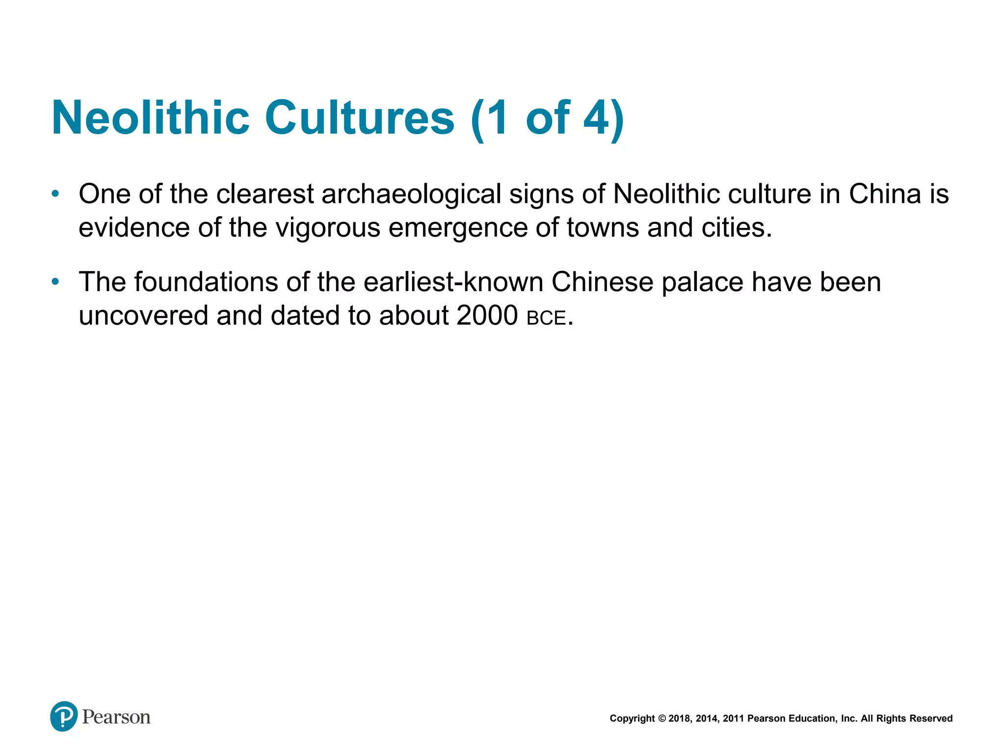 Copyright © 2018, 2014, 2011 Pearson Education, Inc. All Rights Reserved
Neolithic Cultures (1 of 4)
• One of the clearest archaeological signs of Neolithic culture in China is
evidence of the vigorous emergence of towns and cities.
• The foundations of the earliest-known Chinese palace have been
uncovered and dated to about 2000 BCE.
 