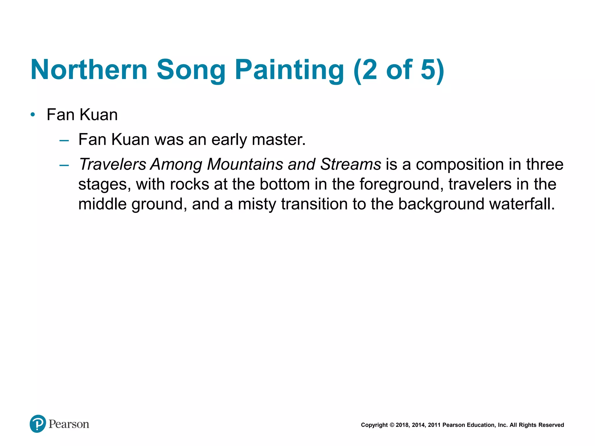 Copyright © 2018, 2014, 2011 Pearson Education, Inc. All Rights Reserved
Northern Song Painting (2 of 5)
• Fan Kuan
– Fan Kuan was an early master.
– Travelers Among Mountains and Streams is a composition in three
stages, with rocks at the bottom in the foreground, travelers in the
middle ground, and a misty transition to the background waterfall.
 