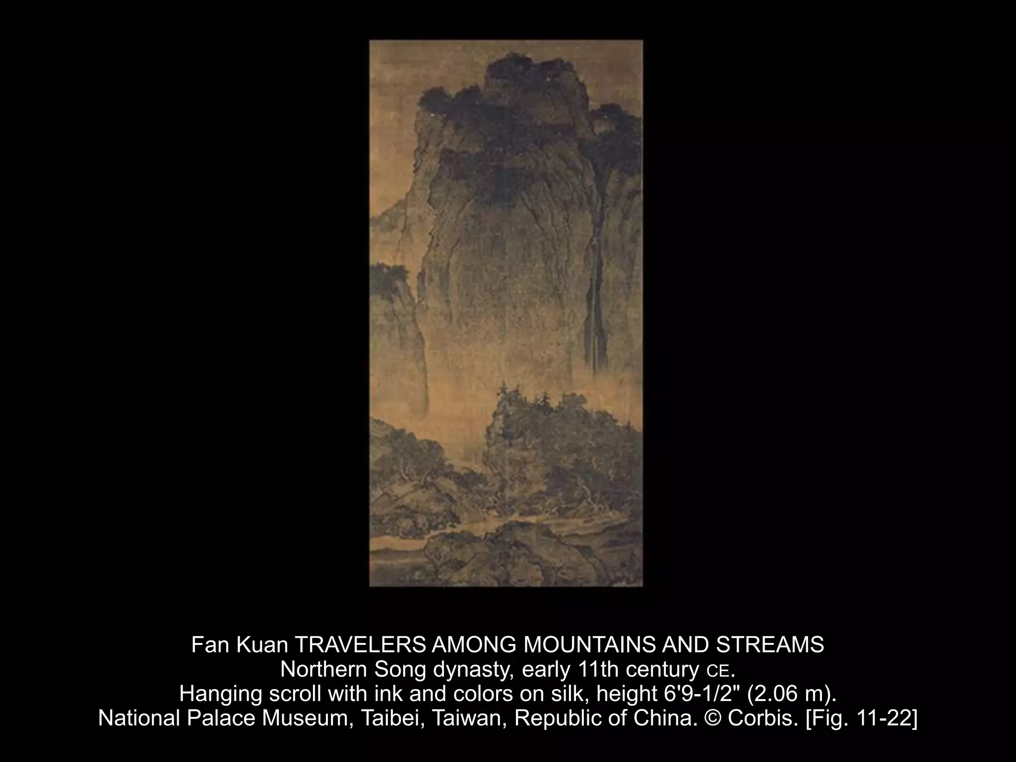 Fan Kuan TRAVELERS AMONG MOUNTAINS AND STREAMS
Northern Song dynasty, early 11th century CE.
Hanging scroll with ink and colors on silk, height 6'9-1/2" (2.06 m).
National Palace Museum, Taibei, Taiwan, Republic of China. © Corbis. [Fig. 11-22]
 