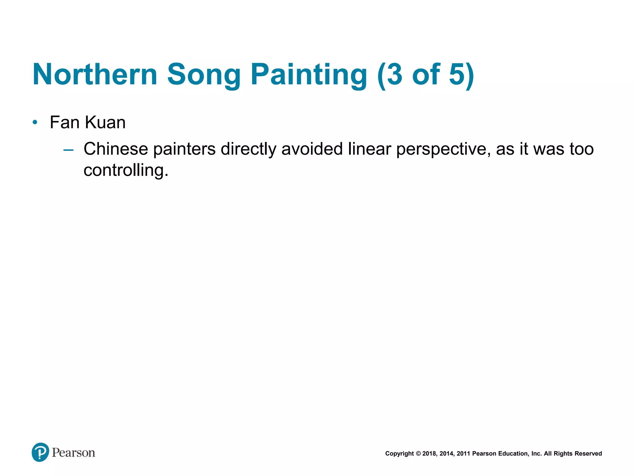 Copyright © 2018, 2014, 2011 Pearson Education, Inc. All Rights Reserved
Northern Song Painting (3 of 5)
• Fan Kuan
– Chinese painters directly avoided linear perspective, as it was too
controlling.
 