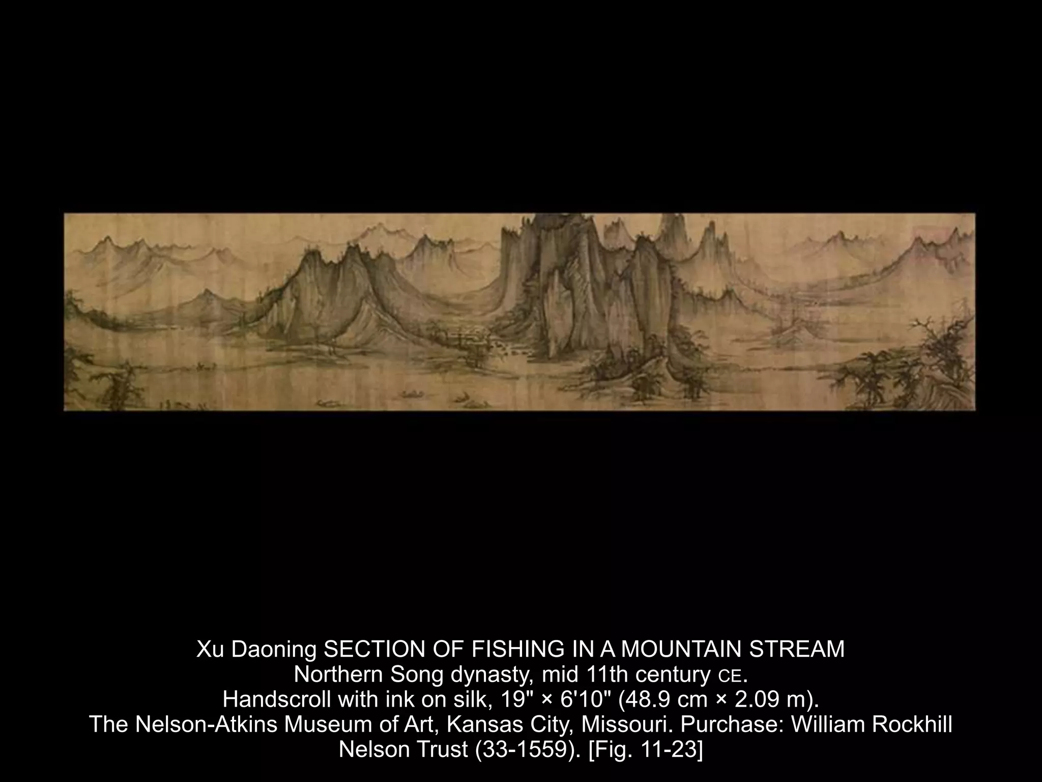 Xu Daoning SECTION OF FISHING IN A MOUNTAIN STREAM
Northern Song dynasty, mid 11th century CE.
Handscroll with ink on silk, 19" × 6'10" (48.9 cm × 2.09 m).
The Nelson-Atkins Museum of Art, Kansas City, Missouri. Purchase: William Rockhill
Nelson Trust (33-1559). [Fig. 11-23]
 
