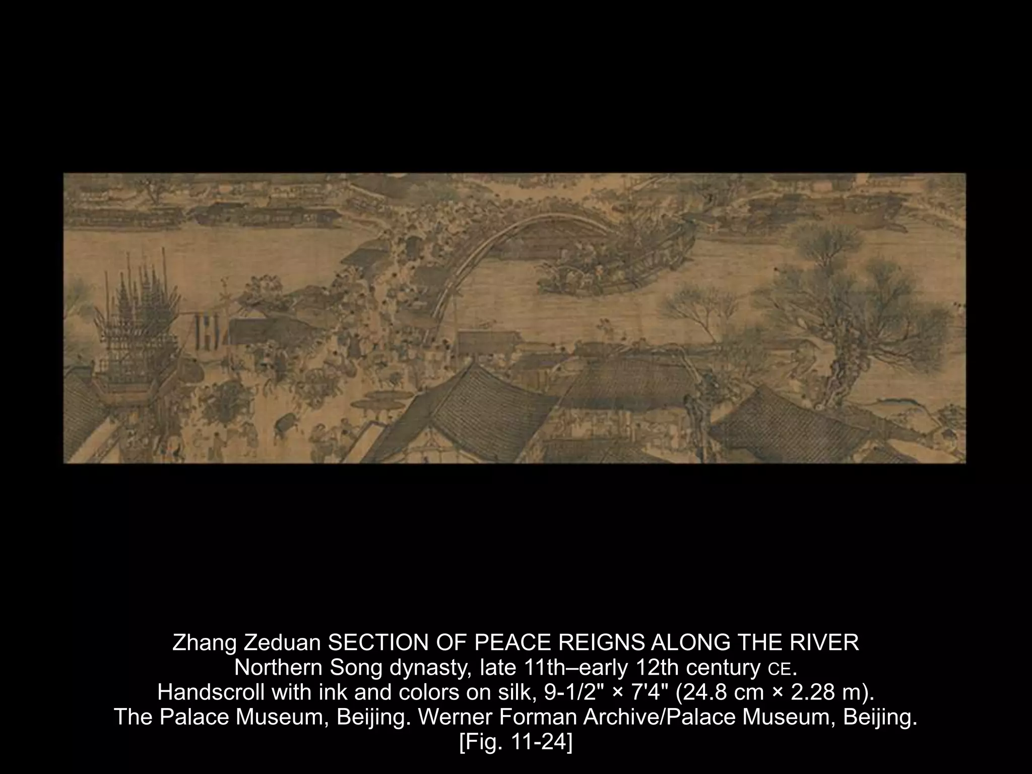 Zhang Zeduan SECTION OF PEACE REIGNS ALONG THE RIVER
Northern Song dynasty, late 11th–early 12th century CE.
Handscroll with ink and colors on silk, 9-1/2" × 7'4" (24.8 cm × 2.28 m).
The Palace Museum, Beijing. Werner Forman Archive/Palace Museum, Beijing.
[Fig. 11-24]
 