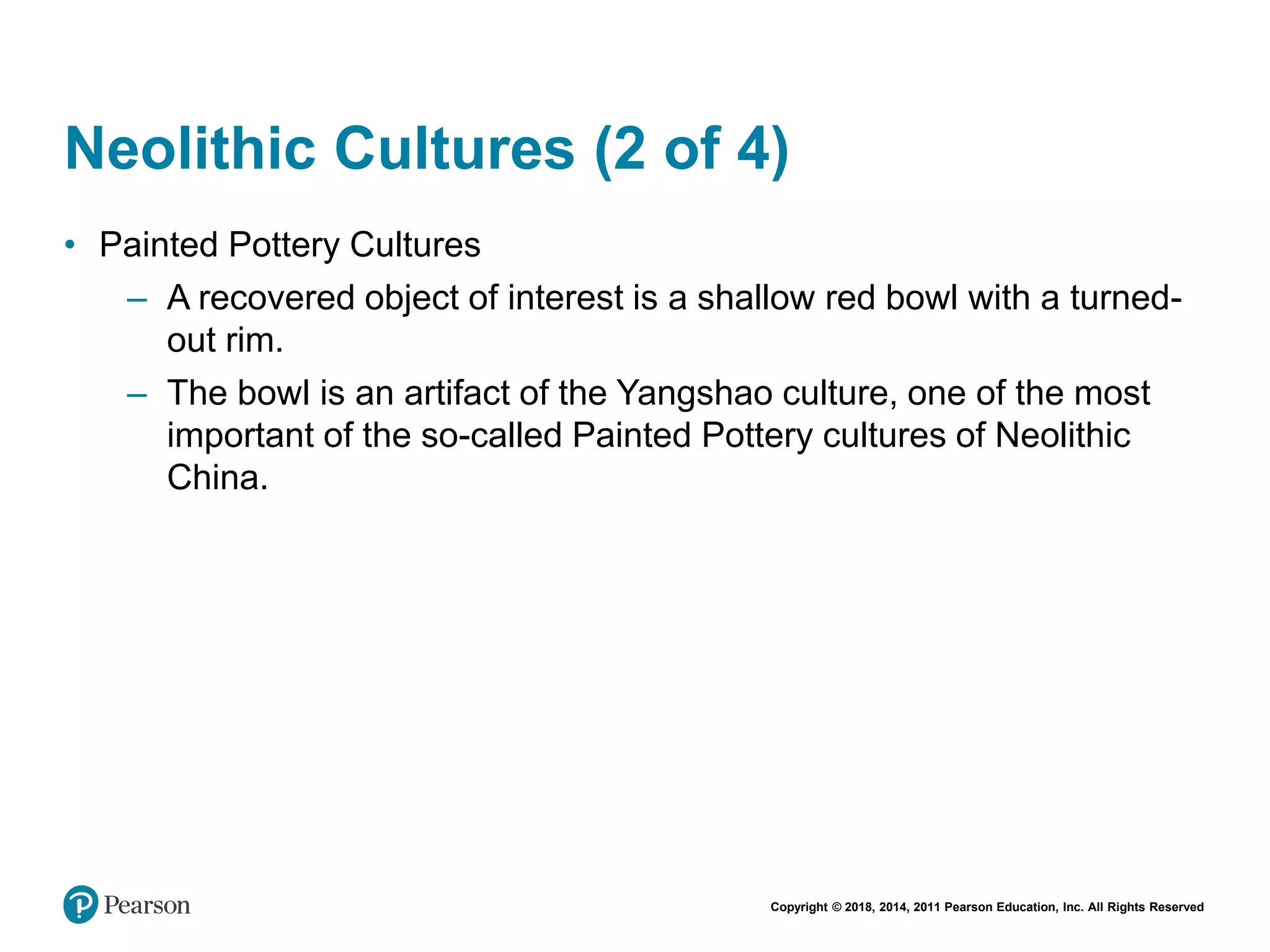 Copyright © 2018, 2014, 2011 Pearson Education, Inc. All Rights Reserved
Neolithic Cultures (2 of 4)
• Painted Pottery Cultures
– A recovered object of interest is a shallow red bowl with a turned-
out rim.
– The bowl is an artifact of the Yangshao culture, one of the most
important of the so-called Painted Pottery cultures of Neolithic
China.
 