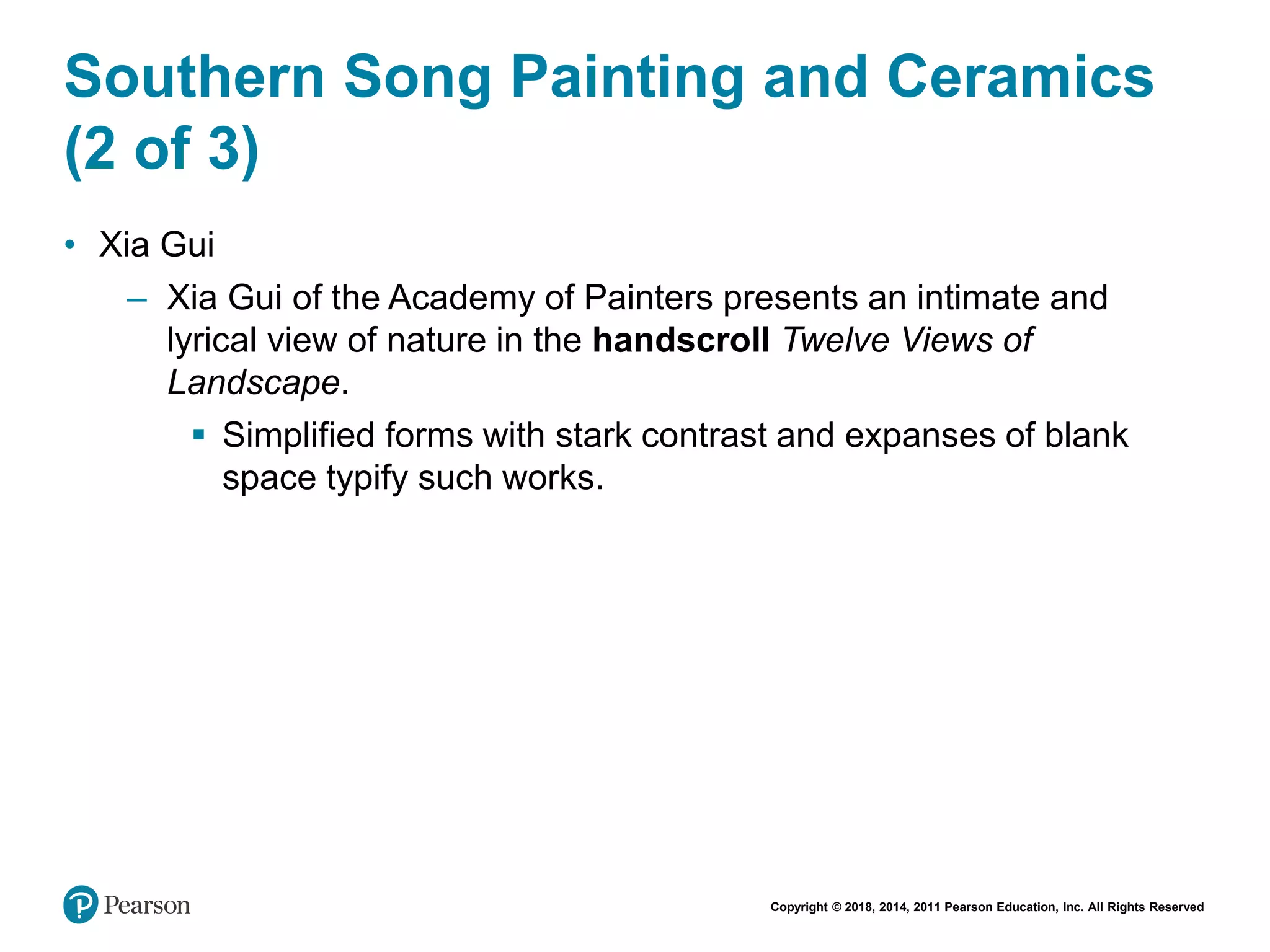 Copyright © 2018, 2014, 2011 Pearson Education, Inc. All Rights Reserved
Southern Song Painting and Ceramics
(2 of 3)
• Xia Gui
– Xia Gui of the Academy of Painters presents an intimate and
lyrical view of nature in the handscroll Twelve Views of
Landscape.
 Simplified forms with stark contrast and expanses of blank
space typify such works.
 