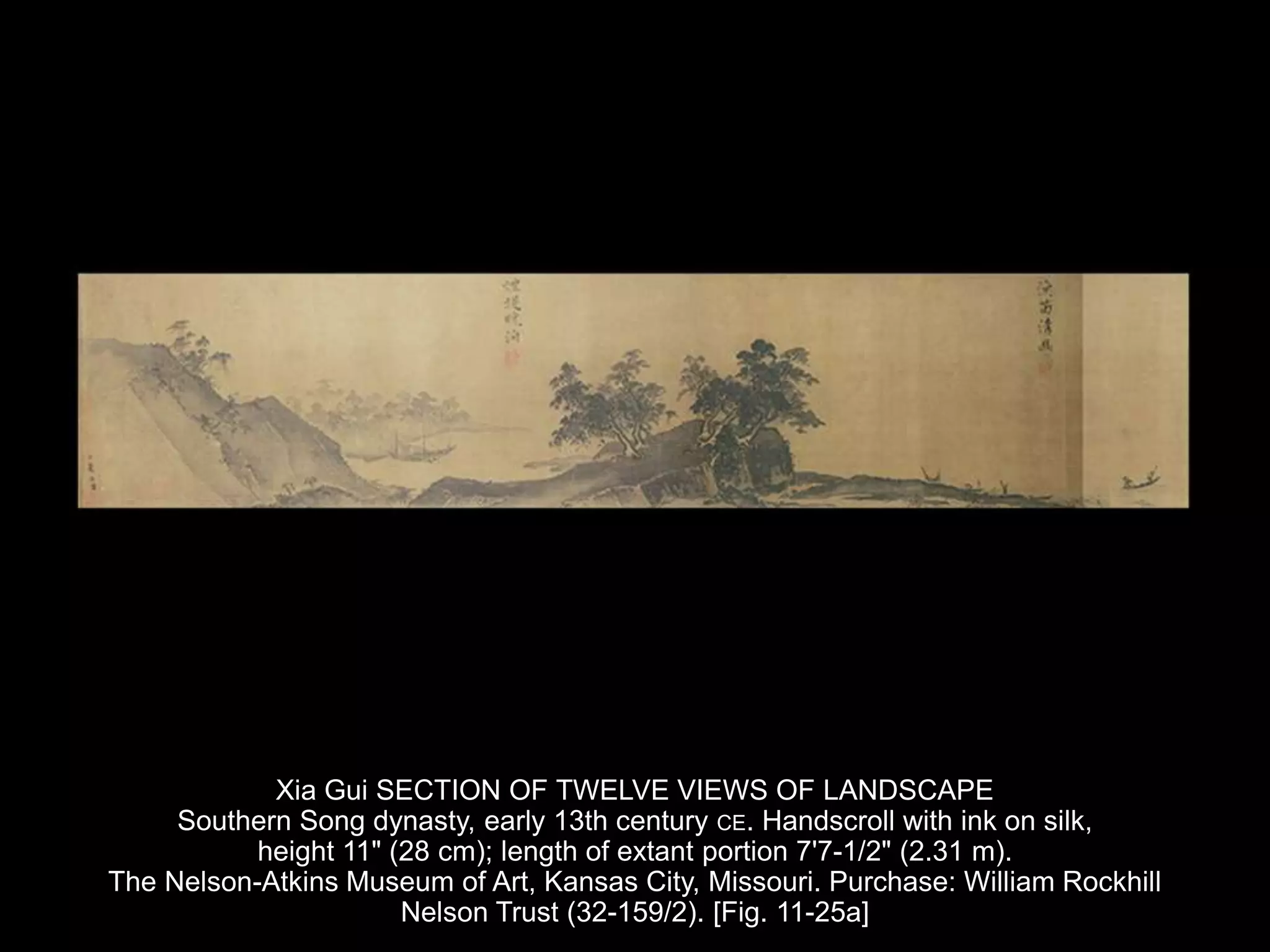 Xia Gui SECTION OF TWELVE VIEWS OF LANDSCAPE
Southern Song dynasty, early 13th century CE. Handscroll with ink on silk,
height 11" (28 cm); length of extant portion 7'7-1/2" (2.31 m).
The Nelson-Atkins Museum of Art, Kansas City, Missouri. Purchase: William Rockhill
Nelson Trust (32-159/2). [Fig. 11-25a]
 