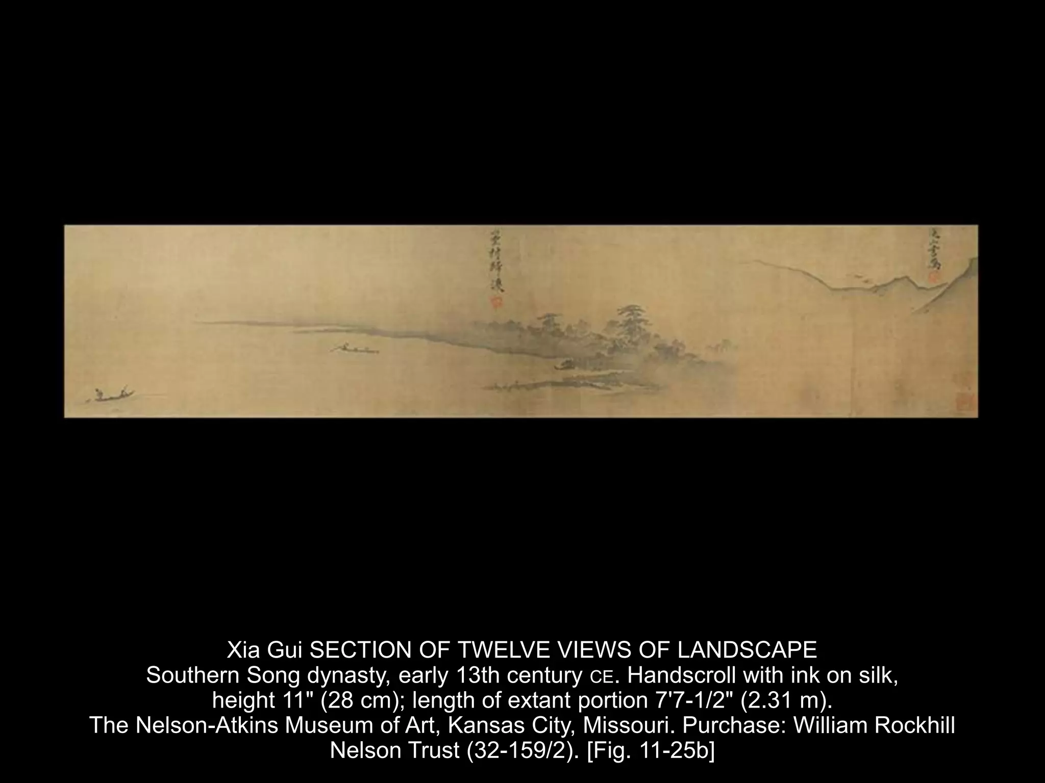 Xia Gui SECTION OF TWELVE VIEWS OF LANDSCAPE
Southern Song dynasty, early 13th century CE. Handscroll with ink on silk,
height 11" (28 cm); length of extant portion 7'7-1/2" (2.31 m).
The Nelson-Atkins Museum of Art, Kansas City, Missouri. Purchase: William Rockhill
Nelson Trust (32-159/2). [Fig. 11-25b]
 