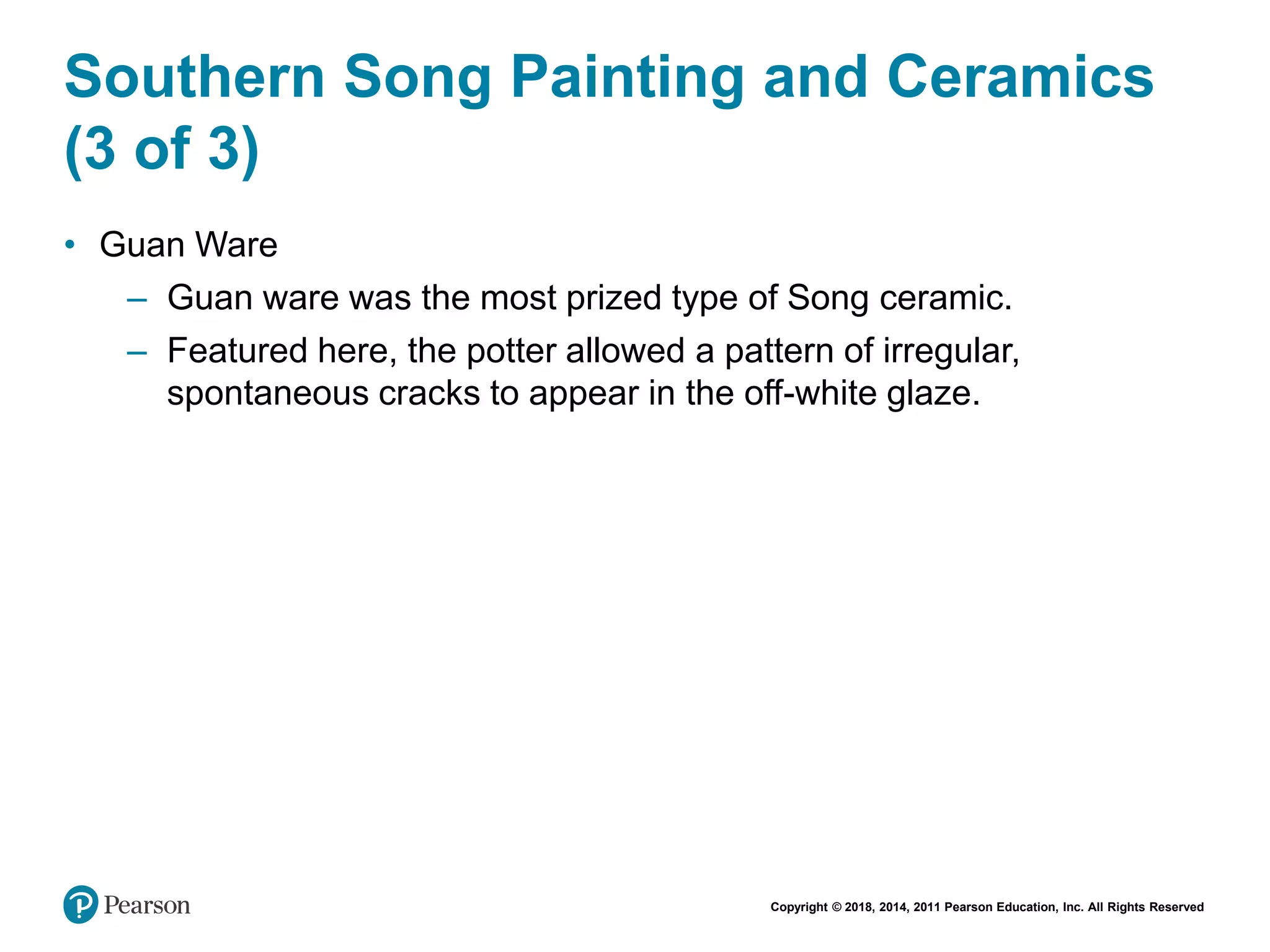 Copyright © 2018, 2014, 2011 Pearson Education, Inc. All Rights Reserved
Southern Song Painting and Ceramics
(3 of 3)
• Guan Ware
– Guan ware was the most prized type of Song ceramic.
– Featured here, the potter allowed a pattern of irregular,
spontaneous cracks to appear in the off-white glaze.
 