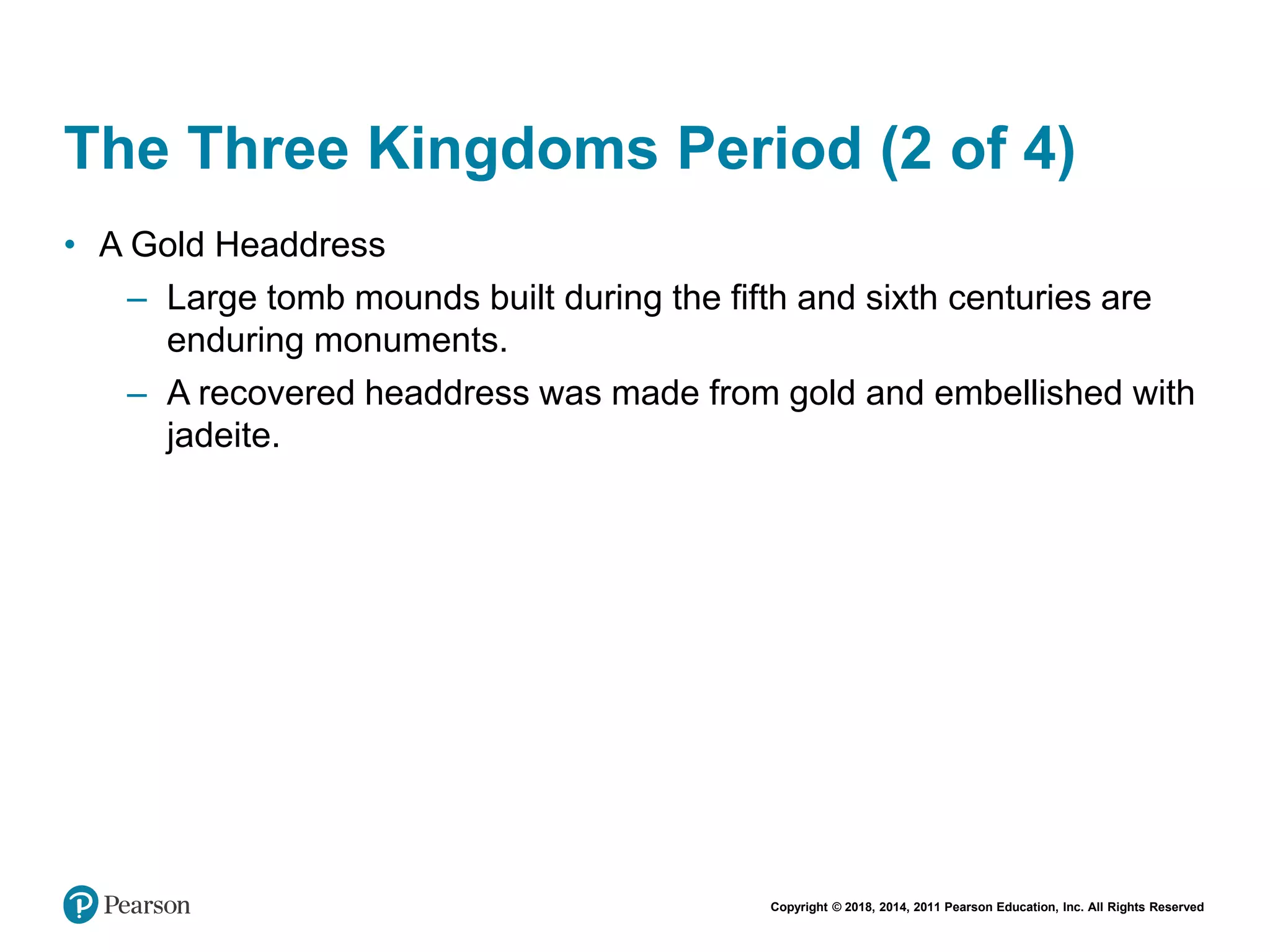 Copyright © 2018, 2014, 2011 Pearson Education, Inc. All Rights Reserved
The Three Kingdoms Period (2 of 4)
• A Gold Headdress
– Large tomb mounds built during the fifth and sixth centuries are
enduring monuments.
– A recovered headdress was made from gold and embellished with
jadeite.
 