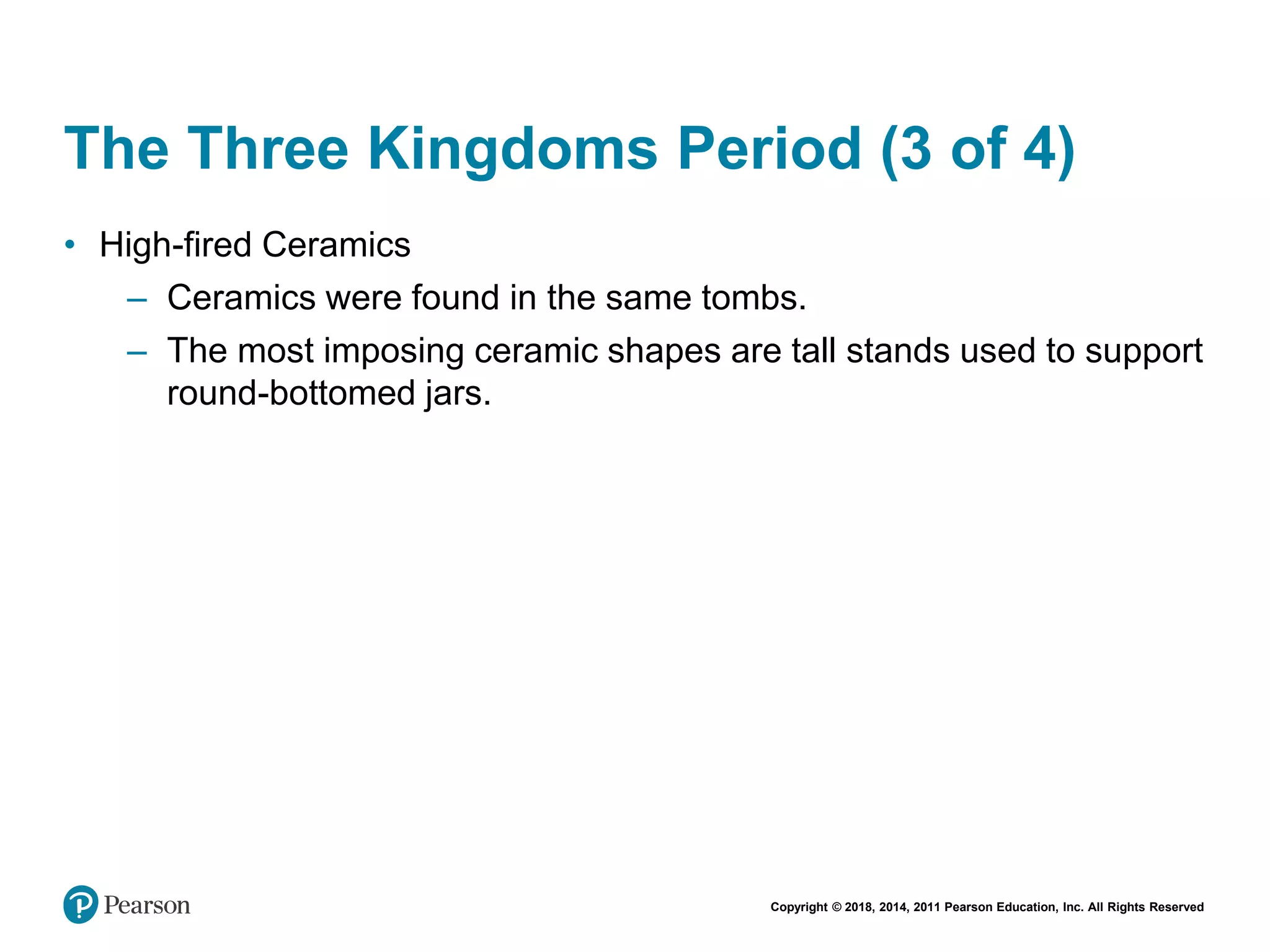 Copyright © 2018, 2014, 2011 Pearson Education, Inc. All Rights Reserved
The Three Kingdoms Period (3 of 4)
• High-fired Ceramics
– Ceramics were found in the same tombs.
– The most imposing ceramic shapes are tall stands used to support
round-bottomed jars.
 