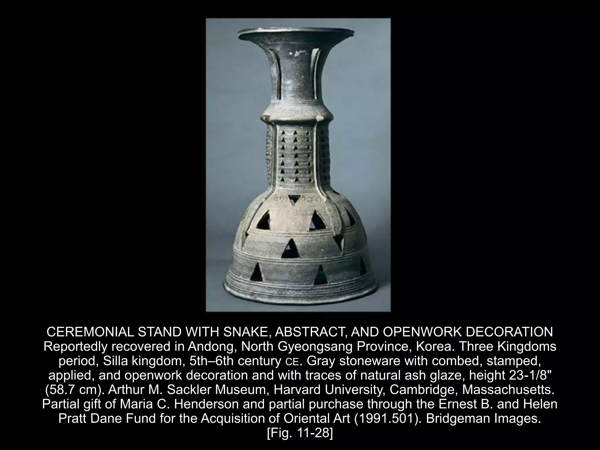 CEREMONIAL STAND WITH SNAKE, ABSTRACT, AND OPENWORK DECORATION
Reportedly recovered in Andong, North Gyeongsang Province, Korea. Three Kingdoms
period, Silla kingdom, 5th–6th century CE. Gray stoneware with combed, stamped,
applied, and openwork decoration and with traces of natural ash glaze, height 23-1/8"
(58.7 cm). Arthur M. Sackler Museum, Harvard University, Cambridge, Massachusetts.
Partial gift of Maria C. Henderson and partial purchase through the Ernest B. and Helen
Pratt Dane Fund for the Acquisition of Oriental Art (1991.501). Bridgeman Images.
[Fig. 11-28]
 