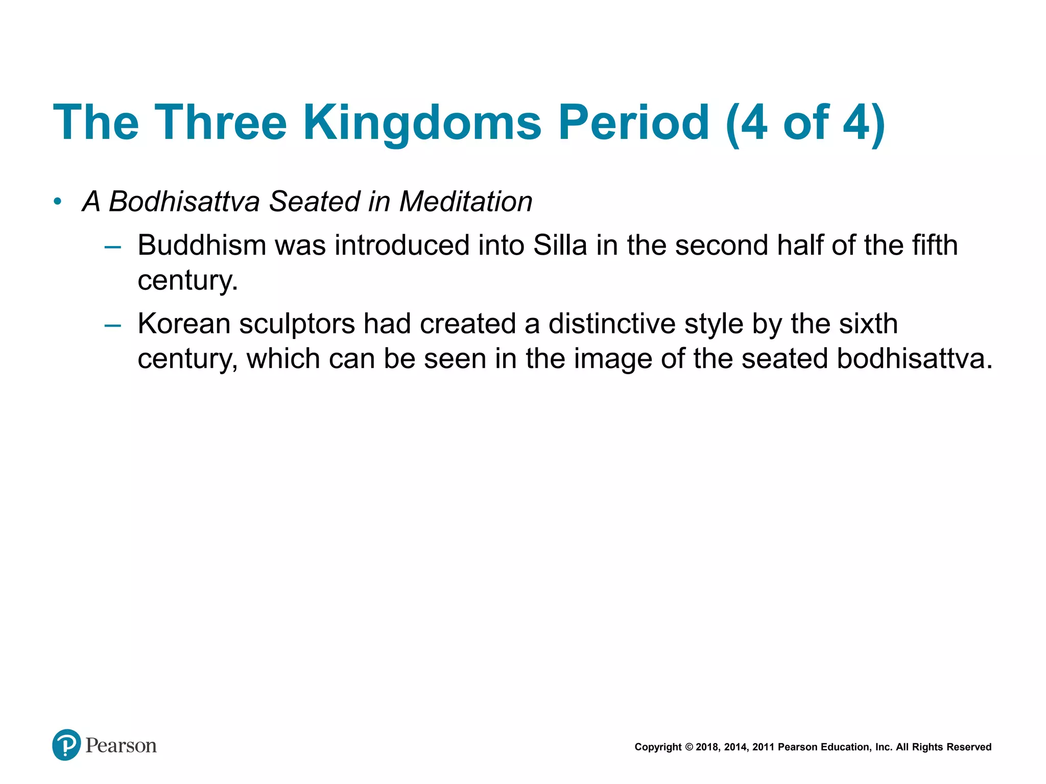 Copyright © 2018, 2014, 2011 Pearson Education, Inc. All Rights Reserved
The Three Kingdoms Period (4 of 4)
• A Bodhisattva Seated in Meditation
– Buddhism was introduced into Silla in the second half of the fifth
century.
– Korean sculptors had created a distinctive style by the sixth
century, which can be seen in the image of the seated bodhisattva.
 