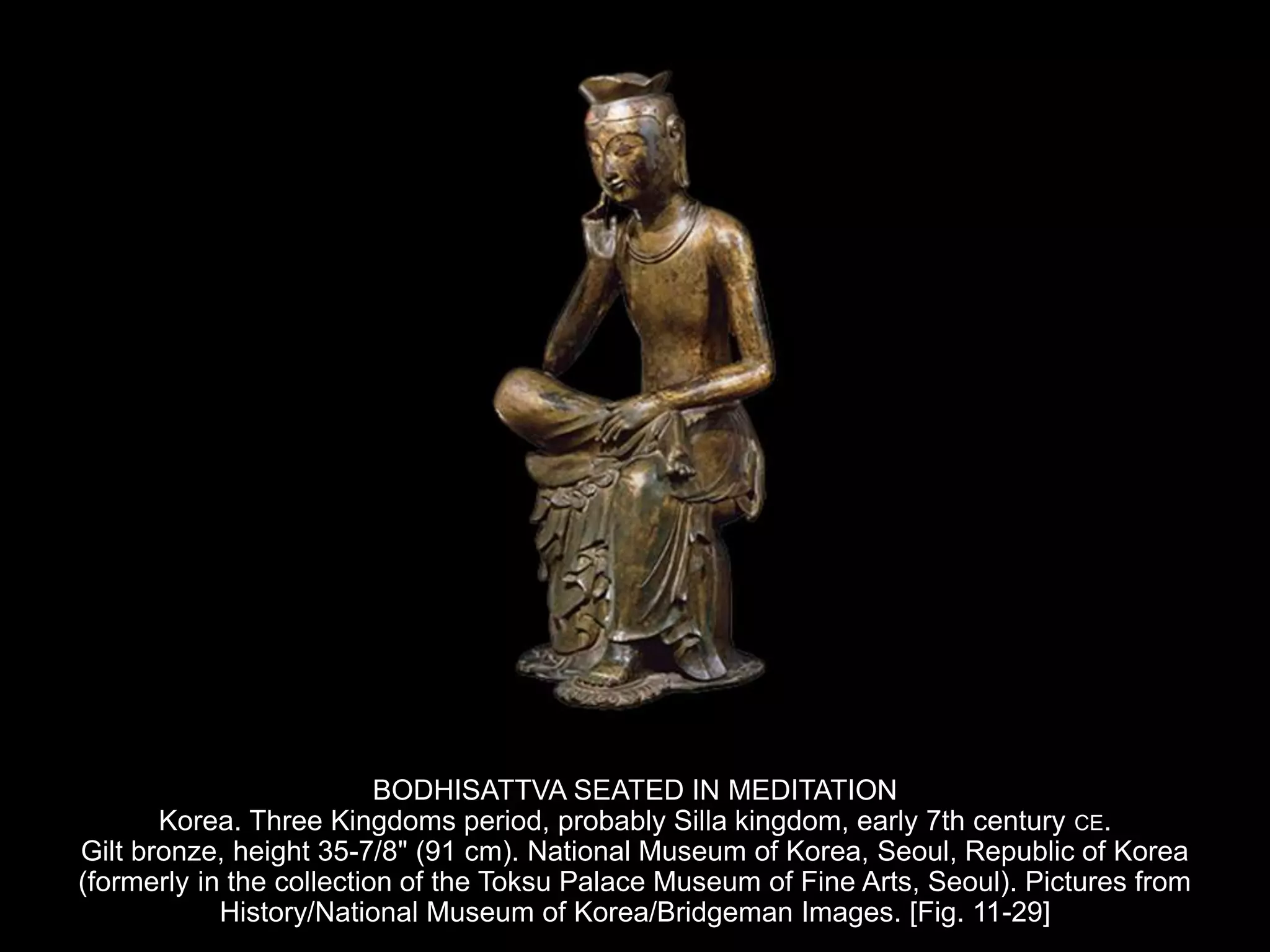 BODHISATTVA SEATED IN MEDITATION
Korea. Three Kingdoms period, probably Silla kingdom, early 7th century CE.
Gilt bronze, height 35-7/8" (91 cm). National Museum of Korea, Seoul, Republic of Korea
(formerly in the collection of the Toksu Palace Museum of Fine Arts, Seoul). Pictures from
History/National Museum of Korea/Bridgeman Images. [Fig. 11-29]
 