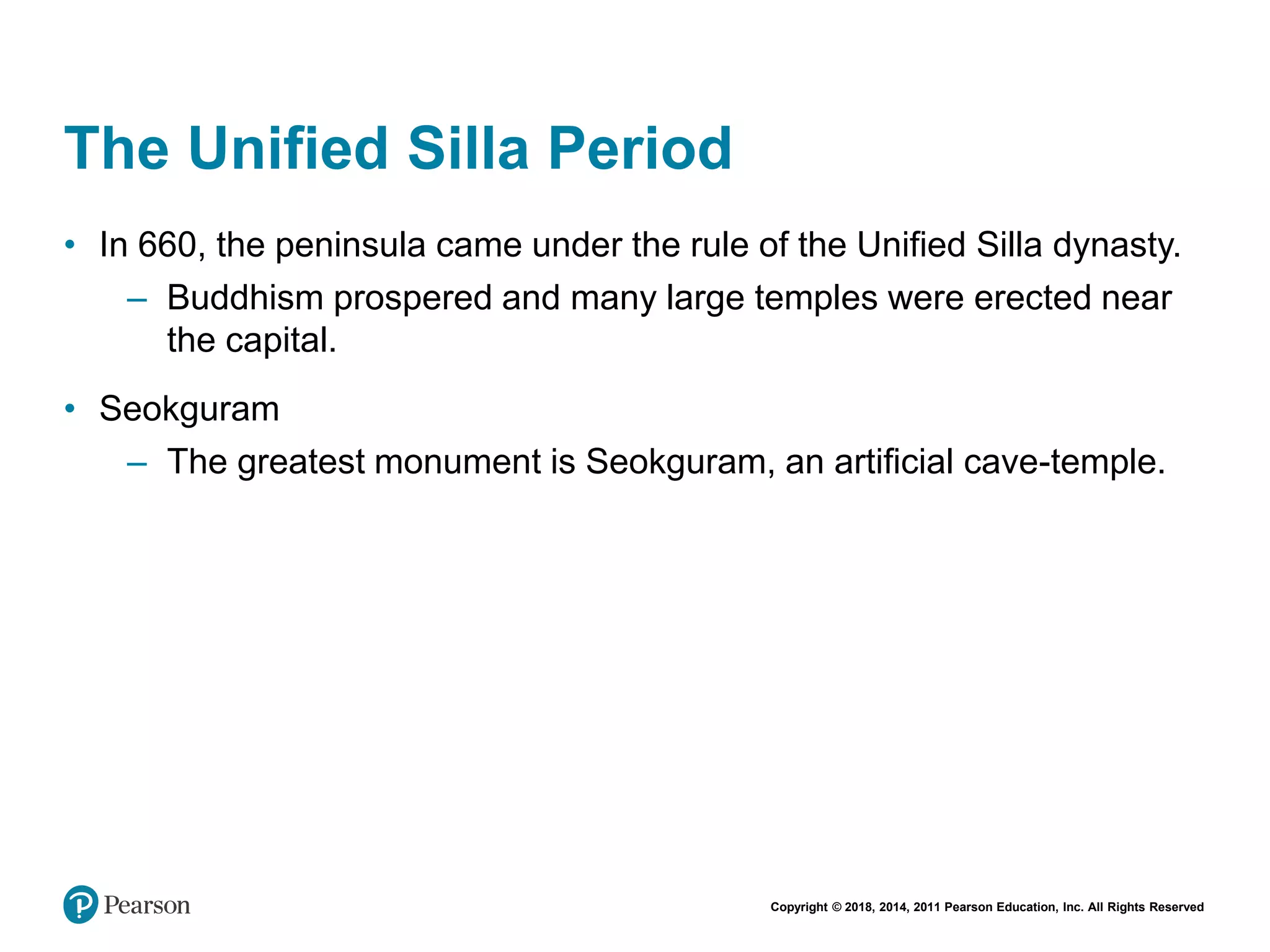 Copyright © 2018, 2014, 2011 Pearson Education, Inc. All Rights Reserved
The Unified Silla Period
• In 660, the peninsula came under the rule of the Unified Silla dynasty.
– Buddhism prospered and many large temples were erected near
the capital.
• Seokguram
– The greatest monument is Seokguram, an artificial cave-temple.
 