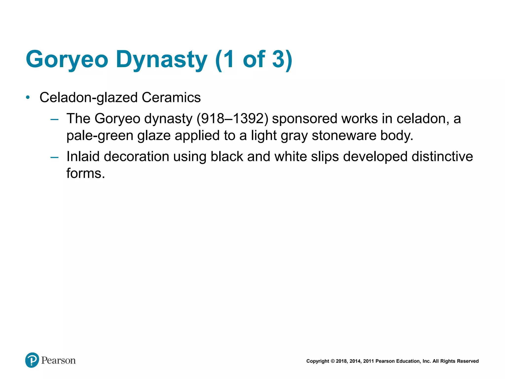 Copyright © 2018, 2014, 2011 Pearson Education, Inc. All Rights Reserved
Goryeo Dynasty (1 of 3)
• Celadon-glazed Ceramics
– The Goryeo dynasty (918–1392) sponsored works in celadon, a
pale-green glaze applied to a light gray stoneware body.
– Inlaid decoration using black and white slips developed distinctive
forms.
 