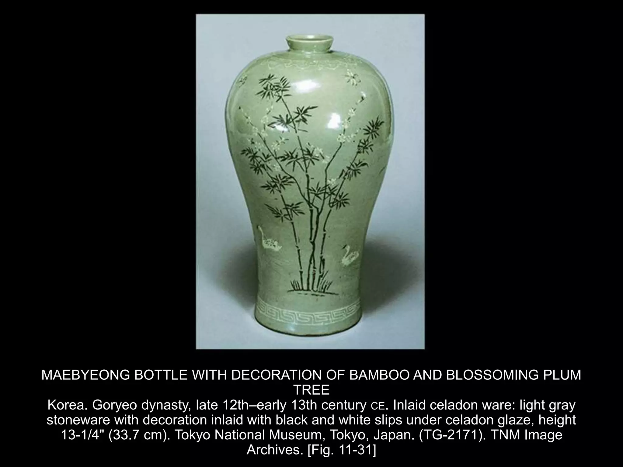 MAEBYEONG BOTTLE WITH DECORATION OF BAMBOO AND BLOSSOMING PLUM
TREE
Korea. Goryeo dynasty, late 12th–early 13th century CE. Inlaid celadon ware: light gray
stoneware with decoration inlaid with black and white slips under celadon glaze, height
13-1/4" (33.7 cm). Tokyo National Museum, Tokyo, Japan. (TG-2171). TNM Image
Archives. [Fig. 11-31]
 
