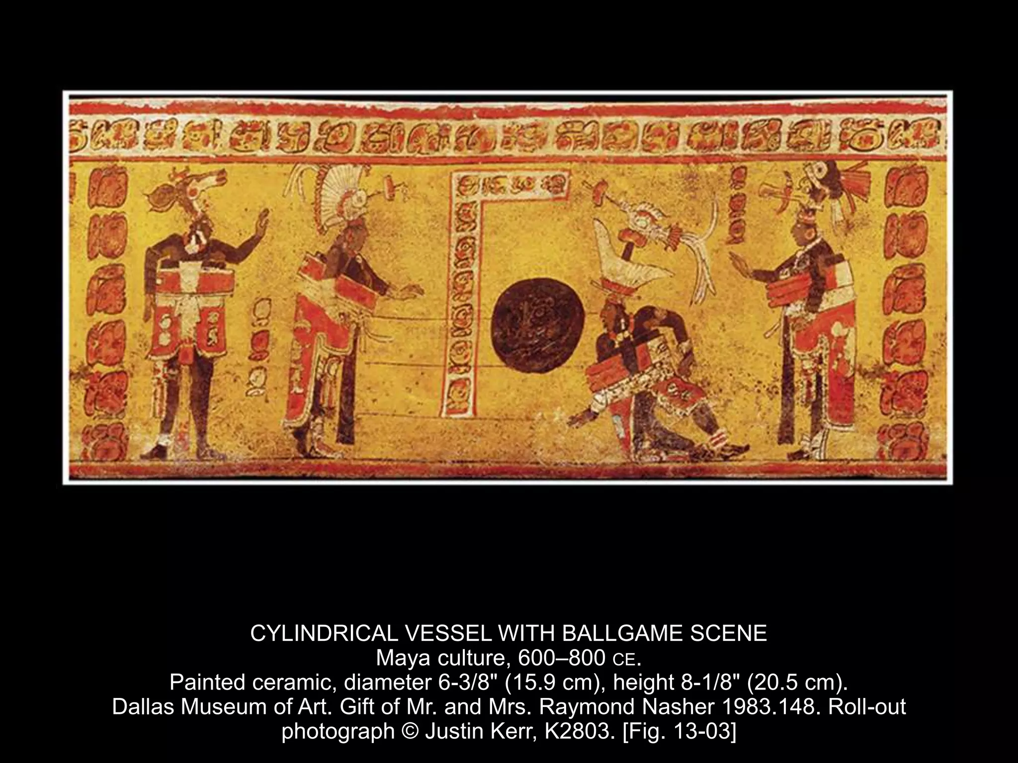 CYLINDRICAL VESSEL WITH BALLGAME SCENE
Maya culture, 600–800 CE.
Painted ceramic, diameter 6-3/8" (15.9 cm), height 8-1/8" (20.5 cm).
Dallas Museum of Art. Gift of Mr. and Mrs. Raymond Nasher 1983.148. Roll-out
photograph © Justin Kerr, K2803. [Fig. 13-03]
 