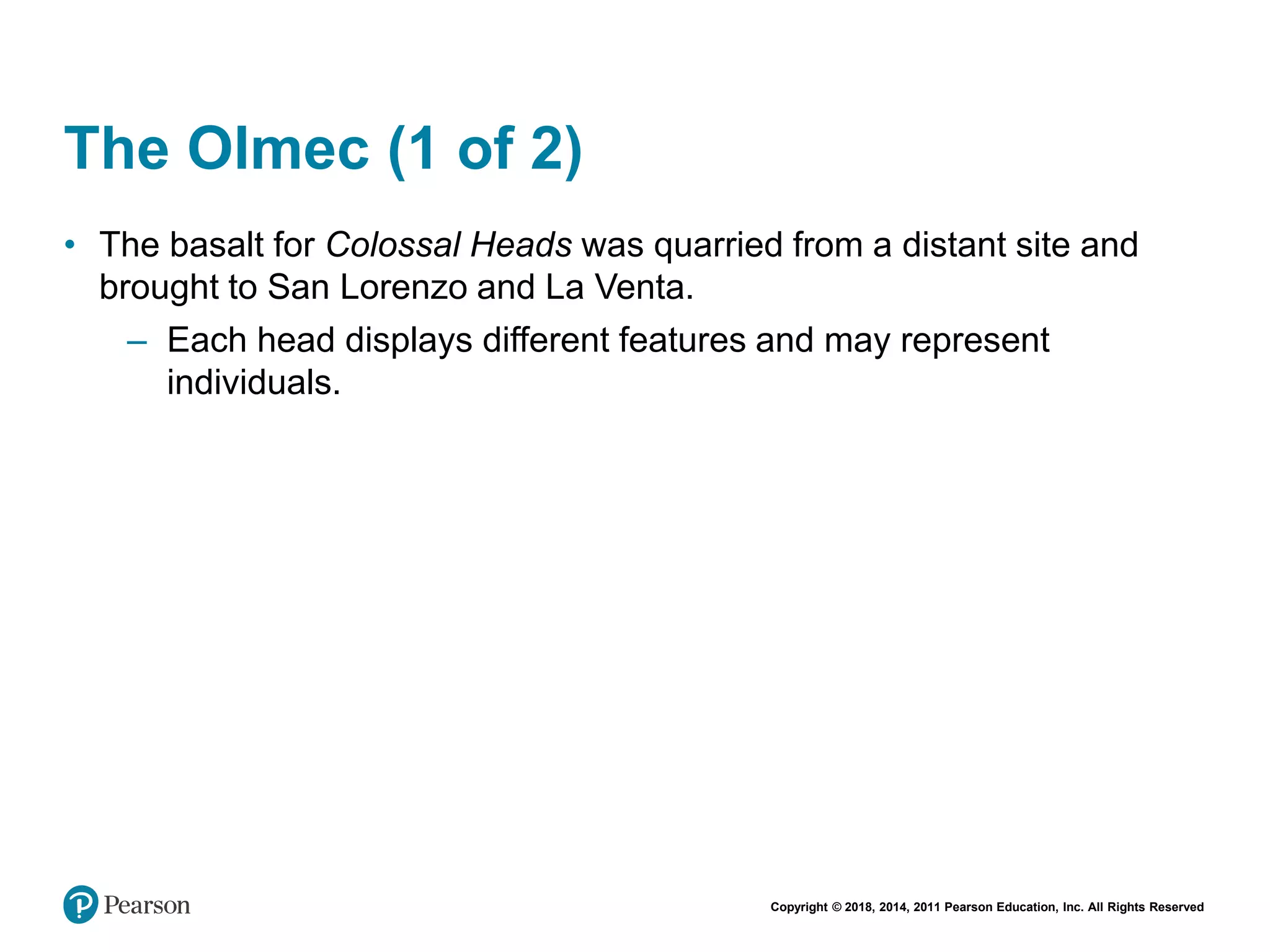 Copyright © 2018, 2014, 2011 Pearson Education, Inc. All Rights Reserved
The Olmec (1 of 2)
• The basalt for Colossal Heads was quarried from a distant site and
brought to San Lorenzo and La Venta.
– Each head displays different features and may represent
individuals.
 
