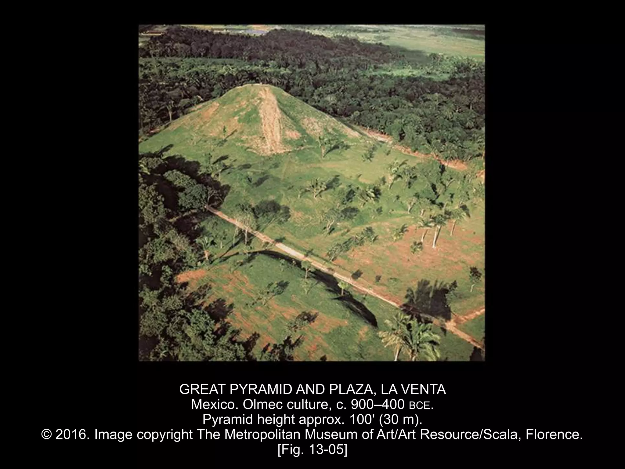 GREAT PYRAMID AND PLAZA, LA VENTA
Mexico. Olmec culture, c. 900–400 BCE.
Pyramid height approx. 100' (30 m).
© 2016. Image copyright The Metropolitan Museum of Art/Art Resource/Scala, Florence.
[Fig. 13-05]
 