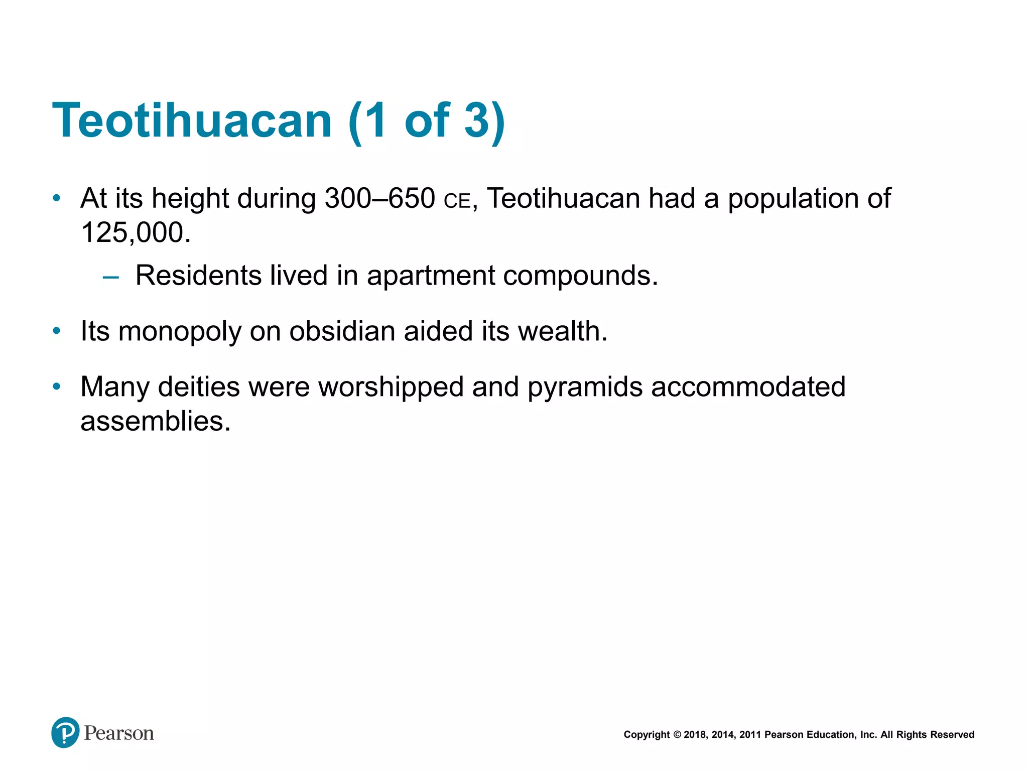 Copyright © 2018, 2014, 2011 Pearson Education, Inc. All Rights Reserved
Teotihuacan (1 of 3)
• At its height during 300–650 CE, Teotihuacan had a population of
125,000.
– Residents lived in apartment compounds.
• Its monopoly on obsidian aided its wealth.
• Many deities were worshipped and pyramids accommodated
assemblies.
 