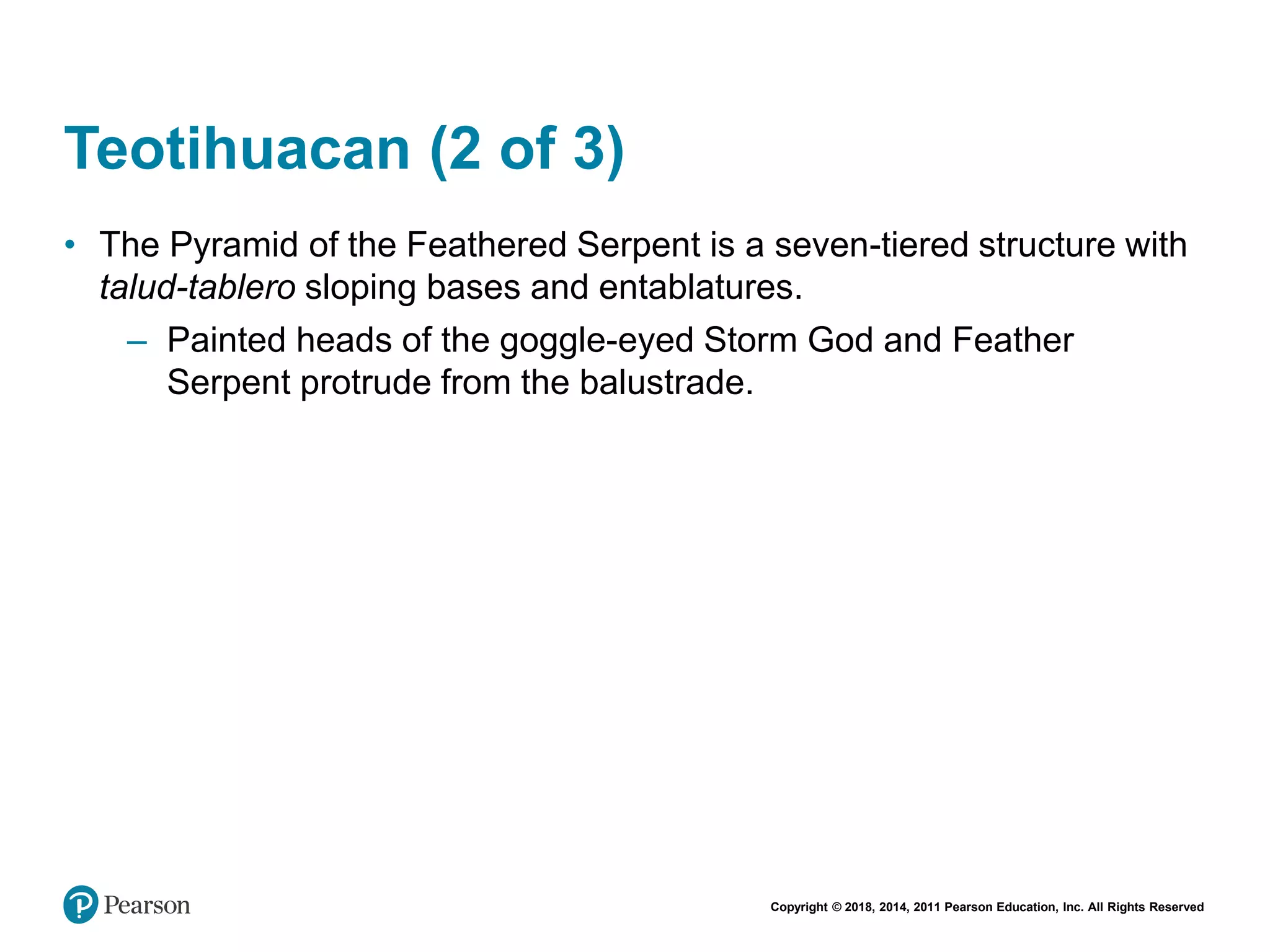 Copyright © 2018, 2014, 2011 Pearson Education, Inc. All Rights Reserved
Teotihuacan (2 of 3)
• The Pyramid of the Feathered Serpent is a seven-tiered structure with
talud-tablero sloping bases and entablatures.
– Painted heads of the goggle-eyed Storm God and Feather
Serpent protrude from the balustrade.
 