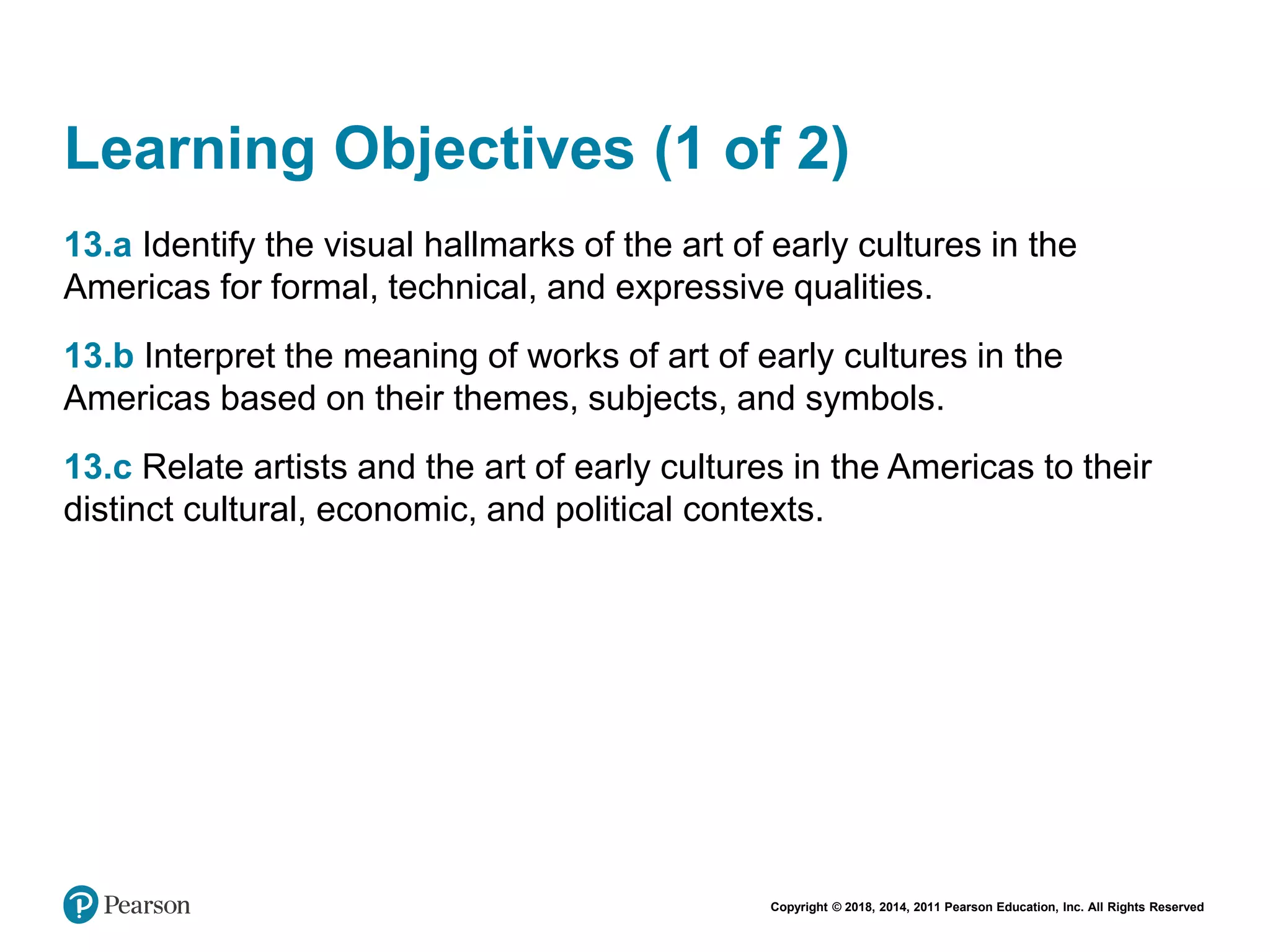 Copyright © 2018, 2014, 2011 Pearson Education, Inc. All Rights Reserved
Learning Objectives (1 of 2)
13.a Identify the visual hallmarks of the art of early cultures in the
Americas for formal, technical, and expressive qualities.
13.b Interpret the meaning of works of art of early cultures in the
Americas based on their themes, subjects, and symbols.
13.c Relate artists and the art of early cultures in the Americas to their
distinct cultural, economic, and political contexts.
 