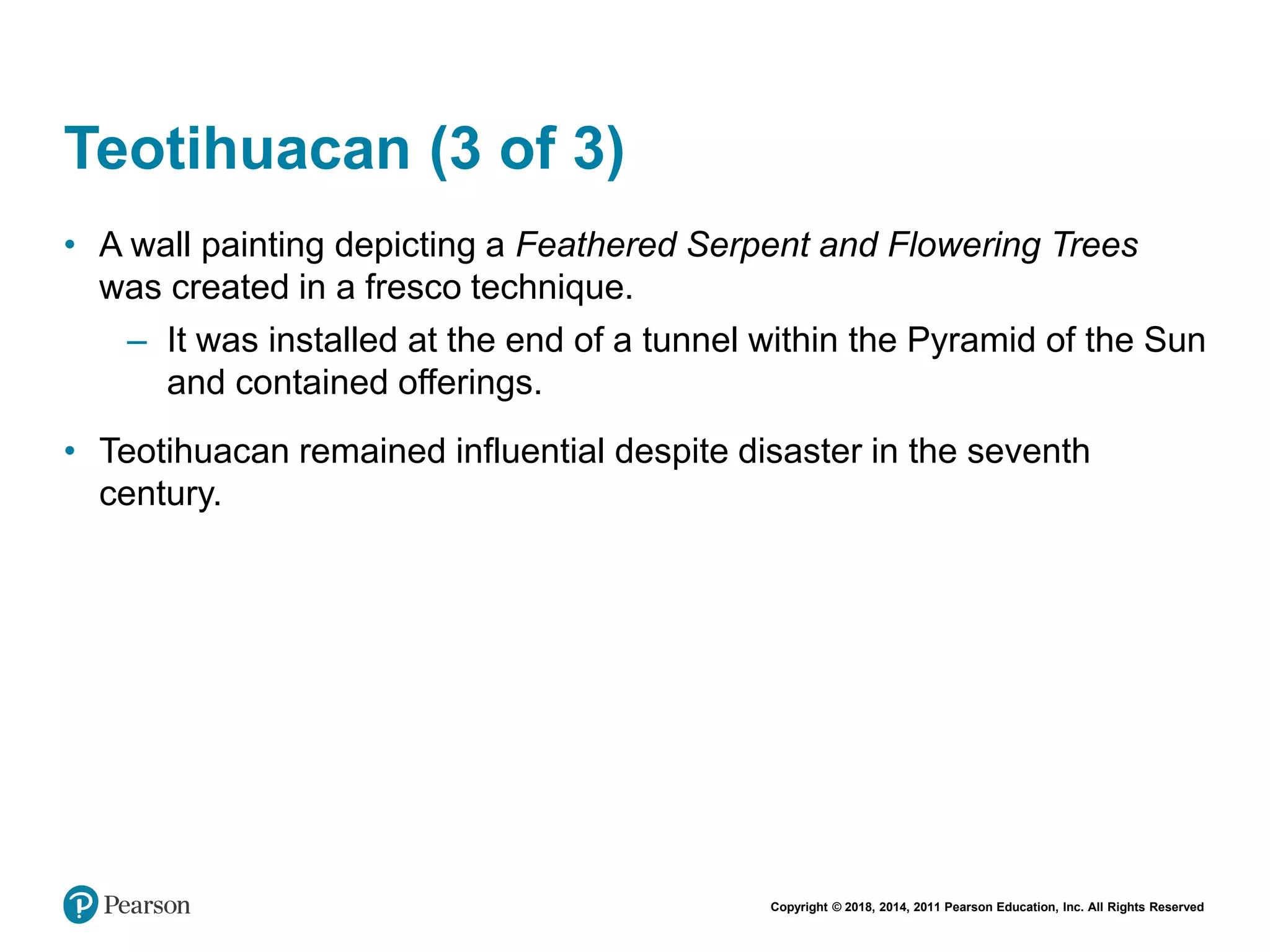 Copyright © 2018, 2014, 2011 Pearson Education, Inc. All Rights Reserved
Teotihuacan (3 of 3)
• A wall painting depicting a Feathered Serpent and Flowering Trees
was created in a fresco technique.
– It was installed at the end of a tunnel within the Pyramid of the Sun
and contained offerings.
• Teotihuacan remained influential despite disaster in the seventh
century.
 