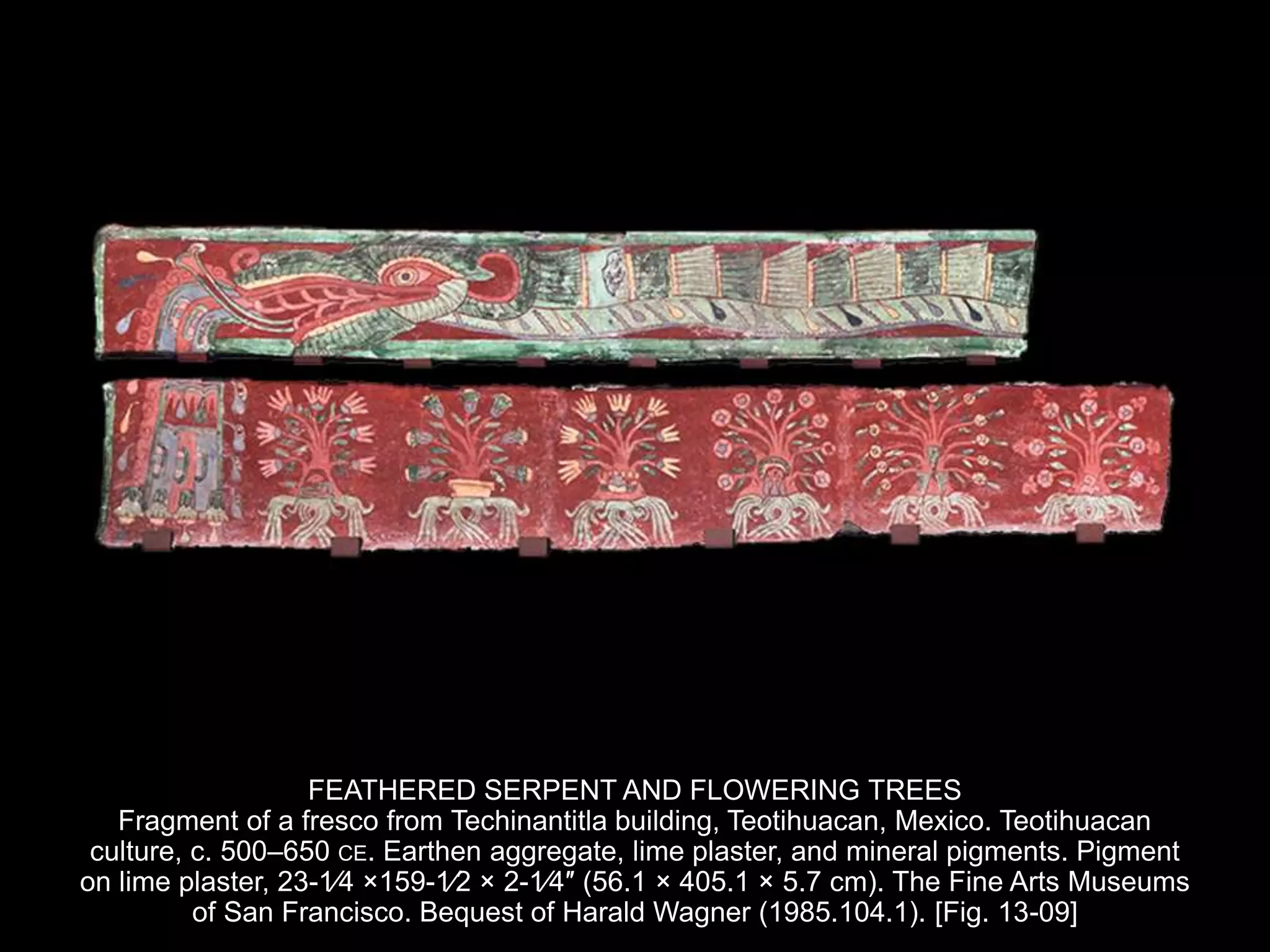 FEATHERED SERPENT AND FLOWERING TREES
Fragment of a fresco from Techinantitla building, Teotihuacan, Mexico. Teotihuacan
culture, c. 500–650 CE. Earthen aggregate, lime plaster, and mineral pigments. Pigment
on lime plaster, 23-1⁄4 ×159-1⁄2 × 2-1⁄4″ (56.1 × 405.1 × 5.7 cm). The Fine Arts Museums
of San Francisco. Bequest of Harald Wagner (1985.104.1). [Fig. 13-09]
 
