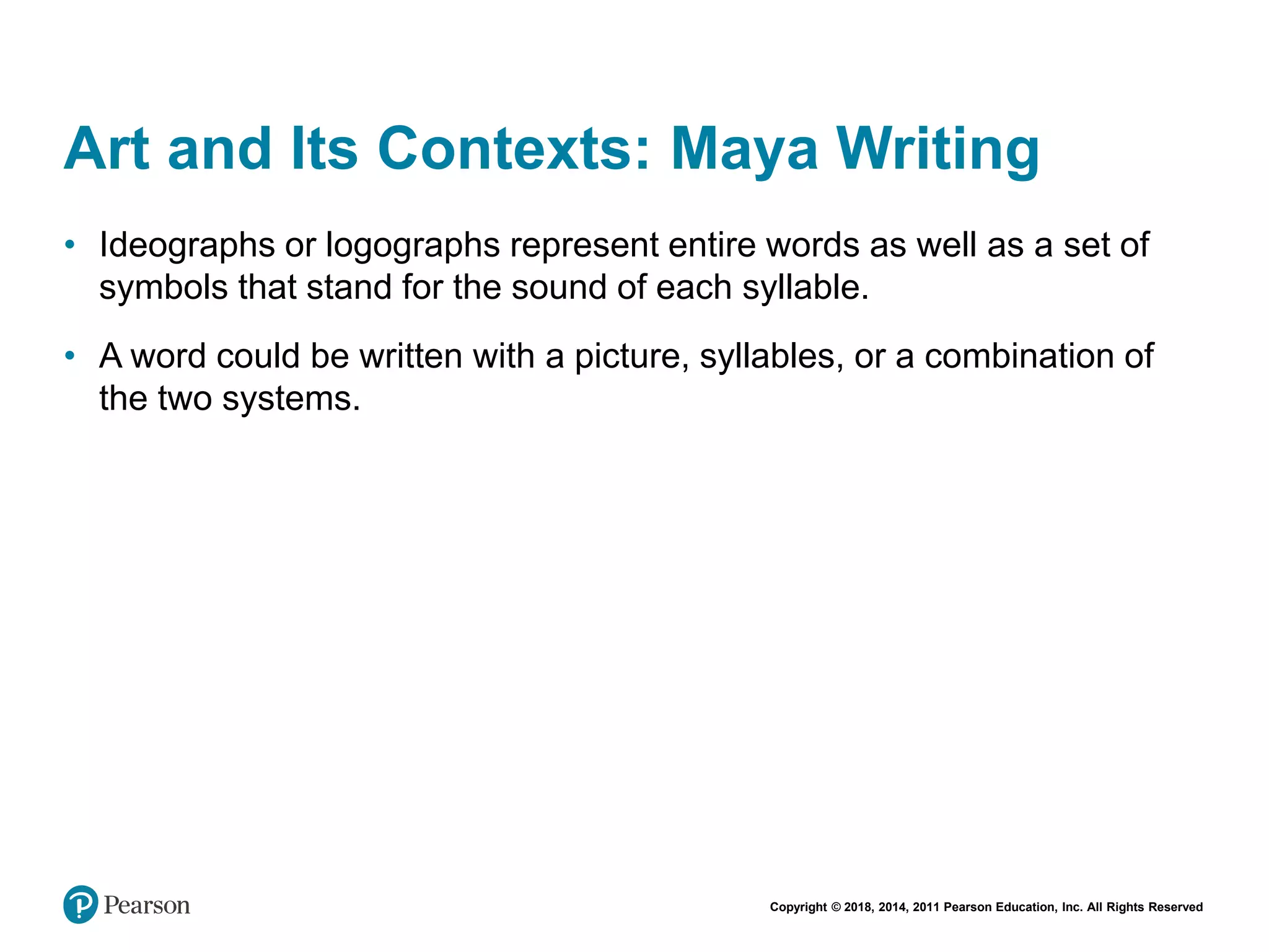Copyright © 2018, 2014, 2011 Pearson Education, Inc. All Rights Reserved
Art and Its Contexts: Maya Writing
• Ideographs or logographs represent entire words as well as a set of
symbols that stand for the sound of each syllable.
• A word could be written with a picture, syllables, or a combination of
the two systems.
 