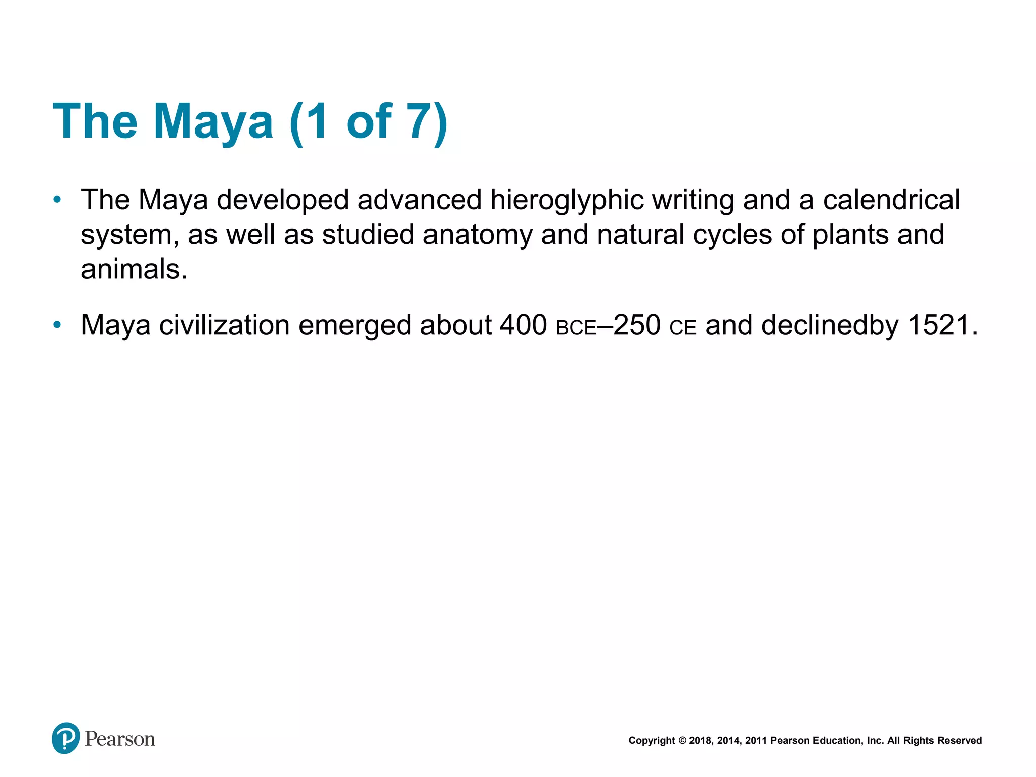 Copyright © 2018, 2014, 2011 Pearson Education, Inc. All Rights Reserved
The Maya (1 of 7)
• The Maya developed advanced hieroglyphic writing and a calendrical
system, as well as studied anatomy and natural cycles of plants and
animals.
• Maya civilization emerged about 400 BCE–250 CE and declinedby 1521.
 