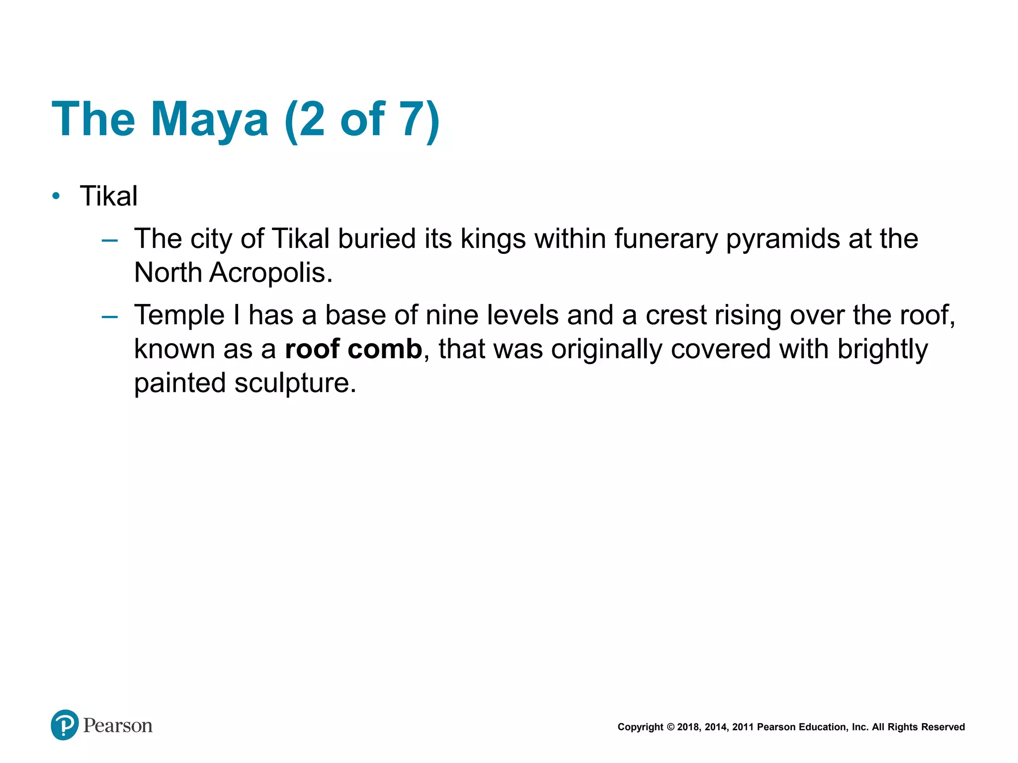 Copyright © 2018, 2014, 2011 Pearson Education, Inc. All Rights Reserved
The Maya (2 of 7)
• Tikal
– The city of Tikal buried its kings within funerary pyramids at the
North Acropolis.
– Temple I has a base of nine levels and a crest rising over the roof,
known as a roof comb, that was originally covered with brightly
painted sculpture.
 